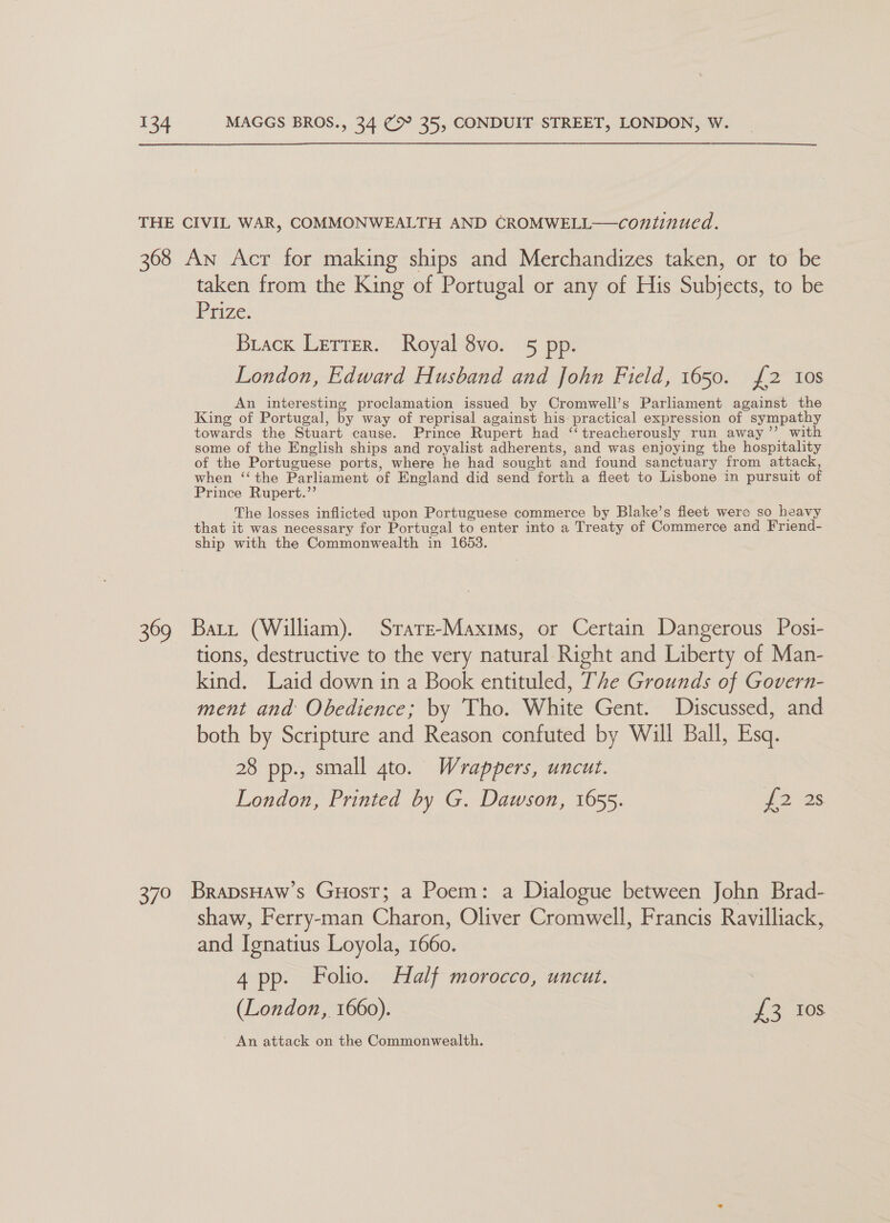 THE CIVIL WAR, COMMONWEALTH AND CROMWELL—continued. 368 An Acr for making ships and Merchandizes taken, or to be taken from the King of Portugal or any of His Subjects, to be Prize. Buack Lerrer. Royal 8vo. 5 pp. London, Edward Husband and John Field, 1650. {2 10s An interesting proclamation issued by Cromwell’s Parliament against the King of Portugal, by way of reprisal against his practical expression of sympathy towards the Stuart cause. Prince Rupert had ‘‘treacherously run away” with some of the English ships and royalist adherents, and was enjoying the hospitality of the Portuguese ports, where he had sought and found sanctuary from attack, when ‘‘ the Parliament of England did send forth a fleet to Lisbone in pursuit of Prince Rupert.’’ The losses inflicted upon Portuguese commerce by Blake’s fleet wero so heavy that it was necessary for Portugal to enter into a Treaty of Commerce and Friend- ship with the Commonwealth in 1653. 369 Bart (William). Srare-Maxims, or Certain Dangerous Posi- tions, destructive to the very natural Right and Liberty of Man- kind. Laid down in a Book entituled, The Grounds of Govern- ment and Obedience; by Tho. White Gent. Discussed, and both by Scripture and Reason confuted by Will Ball, Esq. 28 pp., small gto. Wrappers, uncut. London, Printed by G. Dawson, 1655. 12&gt; 28 370 BrapsHaw’s Guost; a Poem: a Dialogue between John Brad- shaw, Ferry-man Charon, Oliver Cromwell, Francis Ravilliack, and Ignatius Loyola, 1660. 4 pp. Folio. Half morocco, uncut. (London, 1660). £3 Ios An attack on the Commonwealth.