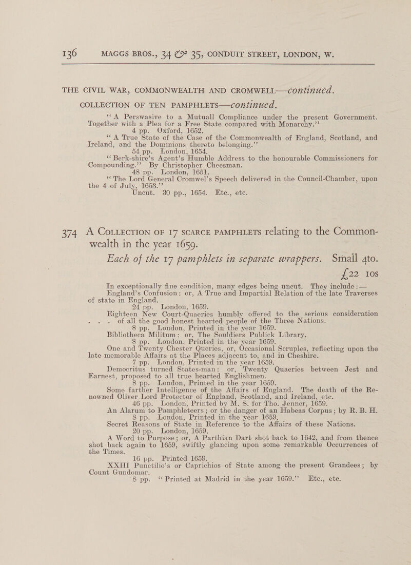 THE CIVIL WAR, COMMONWEALTH AND CROMWELL——continued. COLLECTION OF TEN PAMPHLETS—continued. ‘¢A Perswasive to a Mutuall Compliance under the present Government. Together with a Plea for a Free State compared with Monarchy.’’ A pp.. Oxtord, 1652. ‘CA True State of the Case of the Commonwealth of England, Scotland, and freland, and the Dominions thereto belonging.”’ 54 pp. London, 1654. “¢ Berk- shire’ s Agent’s ‘Humble Address to the honourable Commissioners for Compounding.’’ By Christopher Cheesman. 48 pp. London, 1651. ‘The Lord General Cromwel’s Speech delivered in the Council-Chamber, upon the. 4-or July, 1653. Uncut, “380 pp., 1654. “te., ete. 374 A COLLECTION OF 17 SCARCE PAMPHLETs relating to the Common- wealth in the year 1659. 3 Each of the 17 pamphlets in separate wrappers. Smail gto. £22 10s In exceptionally fine condition, many edges being uncut. They include :— England’s Confusion: or, A True and Impartial Relation of the late Traverses of state in England. 24 pp. London, 1659. Eighteen New Court-Quaeries humbly offered to the serious consideration “of a aM good honest hearted people of the Three Nations. p- London, Printed in the year 1659. Bibliothecy Militum: or, The Souldiers Publick Library. 8 pp. London, Printed in the year 1659. One and Twenty Chester Queries, or, Occasional Scruples, reflecting upon the late memorable Affairs at the Places adjacent to, and in Cheshire. 7 pp. London, Printed in the year 1659. Demuenehe: ‘turned States-man: or, Twenty Quaeries ie cen Jest and Earnest, proposed to all true hearted Englishmen. 8 pp. London, Printed in the year 1659. Some farther Intelligence of the Affairs of England. The death of the Re- nowned Oliver Lord Protector of England, Scotland, and Ireland, ete. 46 pp. London, Printed by M. S. for Tho. Jenner, 1659. An Alarum to Pamphleteers ; or the danger of an Habeas Corpus; by R. B. H. 8 pp. London, Printed in the year 1659. Secret Reasons of State in Reference to the Affairs of these Nations. 20 pp. London, 1659. A Word to Purpose ; or, A Parthian Dart shot back to 1642, and from thence shot back again to 1659, swiftly glancing upon some remarkable Occurrences of the Times. 16 pp. Printed 1659. XXIII Punctilio’s or Caprichios of Shave among the present Grandees; by Count Gundomar. 8 pp. ‘Printed at Madrid in the year 1659.”’ LEtc., etc.