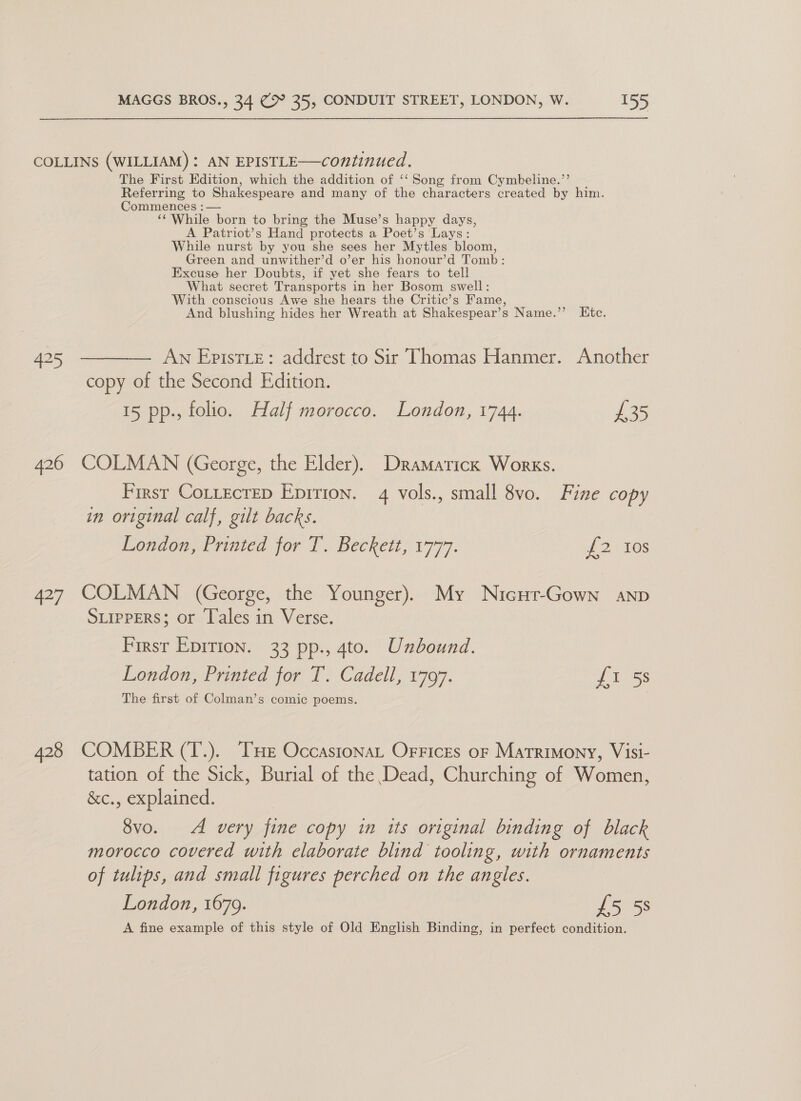 COLLINS (WILLIAM) : AN EPISTLE—continued. The First Edition, which the addition of ‘‘ Song from Cymbeline.’’ Referring to Shakespeare and many of the characters created by him. Commences : — “While born to bring the Muse’s happy days, A Patriot’s Hand protects a Poet’s Lays: While nurst by you she sees her Mytles bloom, Green and unwither’d o’er his honour’d Tomb: Excuse her Doubts, if yet she fears to tell What secret Transports in her Bosom swell: With conscious Awe she hears the Critic’s Fame, And blushing hides her Wreath at Shakespear’s Name.’’ LKtc. 425 ———— An Epistie: addrest to Sir Thomas Hanmer. Another copy of the Second Edition. 15 pp., folio. Half morocco. London, 1744. £35 426 COLMAN (George, the Elder). Dramaticx Works. First Cottecrep Epition. 4 vols., small 8vo. Fine copy in original calf, gilt backs. London, Printed for T. Beckett, 1777. if 21s 427 COLMAN (George, the Younger). My Nicut-Gown anp SLIPPERS; or Tales in Verse. First Epirion. 33 pp., 4to. Unbound. London, Printed for T. Cadell, 1797. 7 ross The first of Colman’s comic poems. 428 COMBER (T.). THE Occastonat Orrices or Matrimony, Visi- tation of the Sick, Burial of the Dead, Churching of Women, &amp;c., explained. 8vo. A very fine copy in its original binding of black morocco covered with elaborate blind tooling, with ornaments of tulips, and small figures perched on the ee London, 1679. £5 5s A fine example of this style of Old English Binding, in perfect condition.