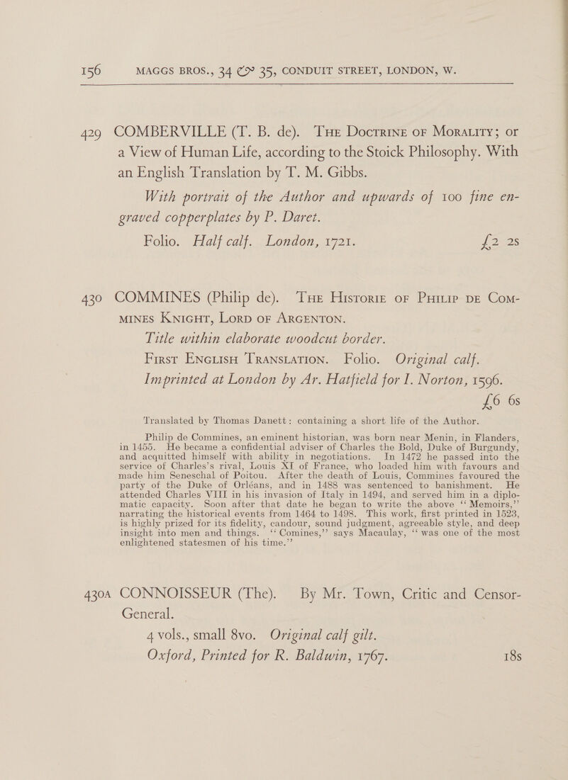  429 COMBERVILLE (T. B. de). THe Docrrine or Moratity; or a View of Human Life, according to the Stoick Philosophy. With an English Translation by T. M. Gibbs. With portrait of the Author and upwards of 100 fine en- graved copperplates by P. Daret. Folio. Hal calf. Londen, 1921, {2525 430 COMMINES (Philip de). Tue Hisrorre of Puirip pe Com- MINES KNIGHT, Lorp oF ARGENTON. Title within elaborate woodcut border. First ENciisH Transiation. Folio. Original calf. Imprinted at London by Ar. Hatfield for I. Norton, 1596. £6 6s Philip de Commines, an eminent historian, was born near Menin, in Flanders, in 1455. He became a confidential adviser of Charles the Bold, Duke ‘of Burgundy, and acquitted himself with ability in negotiations. In 1472 he passed into the service of Charles’s rival, Louis XI of France, who loaded him with favours and made him Seneschal of Poitou. After the death of Louis, Commines favoured the party of the Duke of Orléans, and in 1488 was sentenced to banishment. He attended Charles VIIT in his invasion of Italy in 1494, and served him in a diplo- matic capacity. Soon after that date he began to write the above ‘‘ Memoirs,’ narrating the historical events from 1464 to 1498. This work, first printed in 1523, is highly prized for its fidelity, candour, sound judgment, agreeable style, and deep insight into men and things. ‘ Comines, PSAs Macaulay, ‘was one of the most enlightened statesmen of his time.”’ Translated by Thomas Danett: containing a short life of the Author. 430A CONNOISSEUR (The). By Mr. Town, Critic and Censor- General. 4 vols., small 8vo. Original calf gilt. Oxford, Printed for R. Baldwin, 1767. 18s