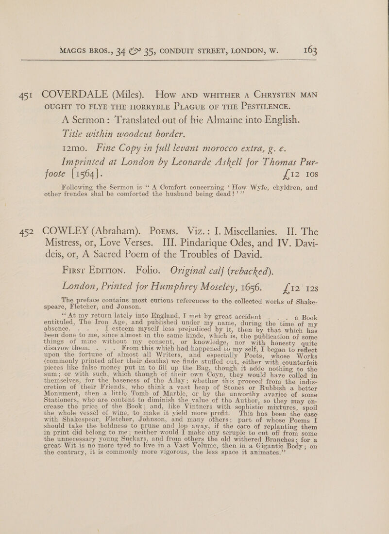 452 OUGHT TO FLYE THE HORRYBLE PLAGUE OF THE PESTILENCE. A Sermon: Translated out of hie Almaine into English. Title within woodcut border. 12mo. Fine Copy in full levant morocco extra, g. e. Imprinted at London by Leonarde Askell for Thomas Pur- foote [1564]. Vis 10s Following the Sermon is ‘‘ A Comfort concerning ‘How Wyfe, chyldren, and other frendes shal be comforted the husband being dead!’ ’’ COWLEY (Abraham). Poems. Viz.: I. Miscellanies. II. The Mistress, or, Love Verses. III. Pindarique Odes, and IV. Davi- deis, or, A Sacred Poem of the Troubles of David. First Eprrion. Folio. Original calf (rebacked). | London, Printed for Humphrey Moseley, 1656. £12 128 The preface contains most curious references to the collected works of Shake- speare, Fletcher, and Jonson. ‘At my return lately into England, I met by great accident . . . a Book entituled, The Iron Age, and published under my name, during the time of my absence. . . . I esteem myself less prejudiced by it, then by that which has been done to me, since almost in the same kinde, which is, the publication of some things of mine without my consent, or knowledge, nor with honesty quite disavow them. . . . From this which had happened to my self, I began to reflect upon the fortune of almost all Writers, and especially Poets, whose Works (commonly printed after their deaths) we finde stuffed out, either with counterfeit pieces like false money put in to fill up the Bag, though it adde nothing to the sum; or with such, which though of their own Coyn, they would have called in themselves, for the baseness of the Allay; whether this proceed from the indis- cretion of their Friends, who think a vast heap of Stones or Rubbish a better Monument, then a little Tomb of Marble, or by the unworthy avarice of some Stationers, who are content to diminish the value of the Author, so they may en- crease the price of the Book; and, like Vintners with sophistic mixtures, spoil the whole vessel of wine, to make it yield more profit. This has been the case with Shakespear, Fletcher, Johnson, and many others; part of whose Poems I should take the boldness to prune and lop away, if the care of replanting them in print did belong to me; neither would I make any scruple to cut off from some the unnecessary young Suckars, and from others the old withered Branches; for a great Wit is no more tyed to live in a Vast Volume, then in a Gigantic Body ; on the contrary, it is commonly more vigorous, the less space it animates.’’ 