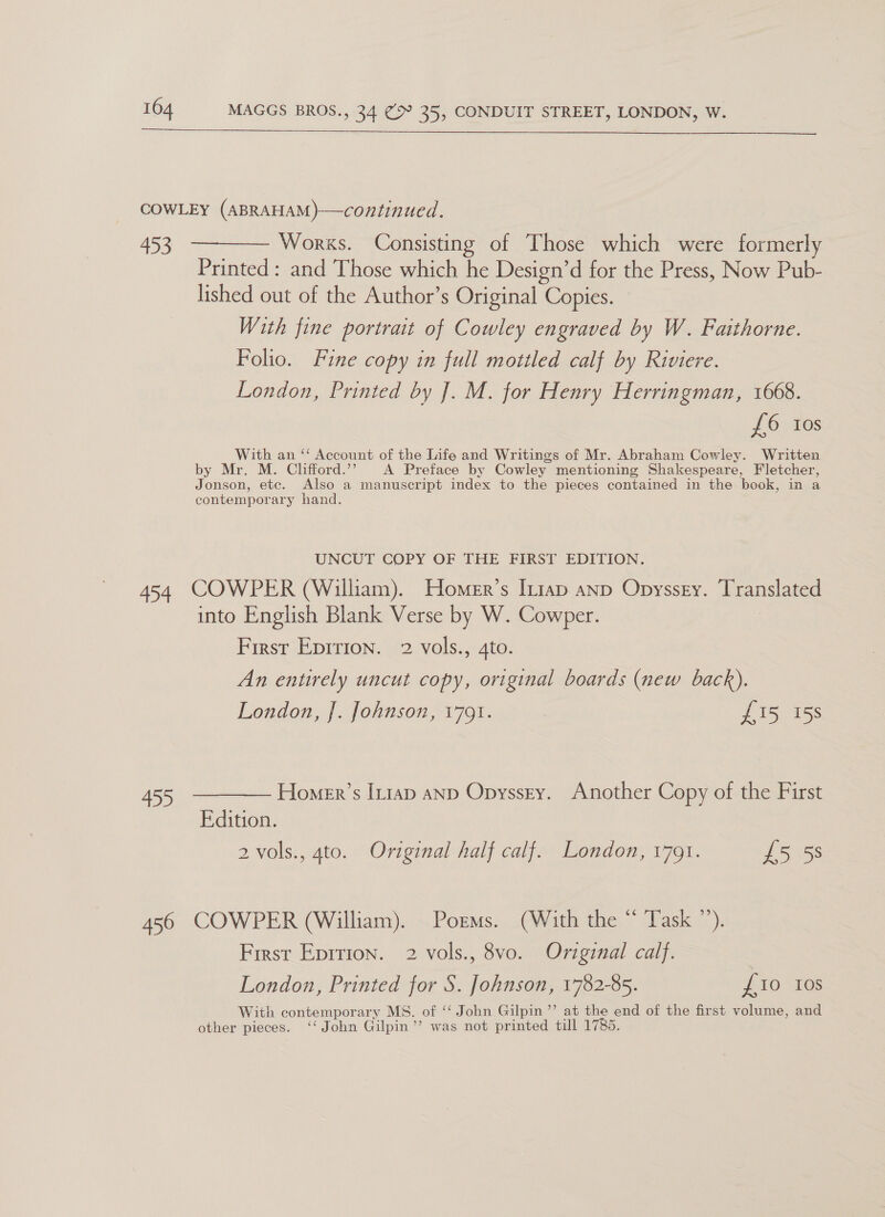  COWLEY (ABRAHAM)—continued. 453 ————— Works. Consisting of Those which were formerly Printed : and Those which he Design’d for the Press, Now Pub- lished out of the Author’s Original Copies. With fine portrait of Cowley engraved by W. Faithorne. Folio. Fine copy in full mottled calf by Riviere. London, Printed by J]. M. for Henry Herringman, 1668. £6 tos With an ‘‘ Account of the Life and Writings of Mr. Abraham Cowley. Written by Mr. M. Clifford.’’ A Preface by Cowley mentioning Shakespeare, Fletcher, Jonson, etc. Also a manuscript index to the pieces contained in the book, in a contemporary hand. UNCUT COPY OF THE FIRST EDITION. 454 COWPER (William). Homer’s Iniap anp Opyssey. Translated into English Blank Verse by W. Cowper. First Epirion. 2 vols., 4to. An entirely uncut copy, original boards (new back). London, J. Johnson, 1791. {15 15s 455 ————— Homer’s Iniap anp Opyssry. Another Copy of the First Edition. 2 vols., 4to. Original half calf. London, 1791. £5 5s 456 COWPER (William). Poems. (With the “ Task ”’). First Eprrion. 2 vols., 8vo. Original calf. | London, Printed for S. Johnson, 1782-85. £10 10s With contemporary MS. of ‘‘ John Gilpin ”’ at the end of the first volume, and other pieces. ‘‘ John Gilpin ’’ was not printed till 1785.