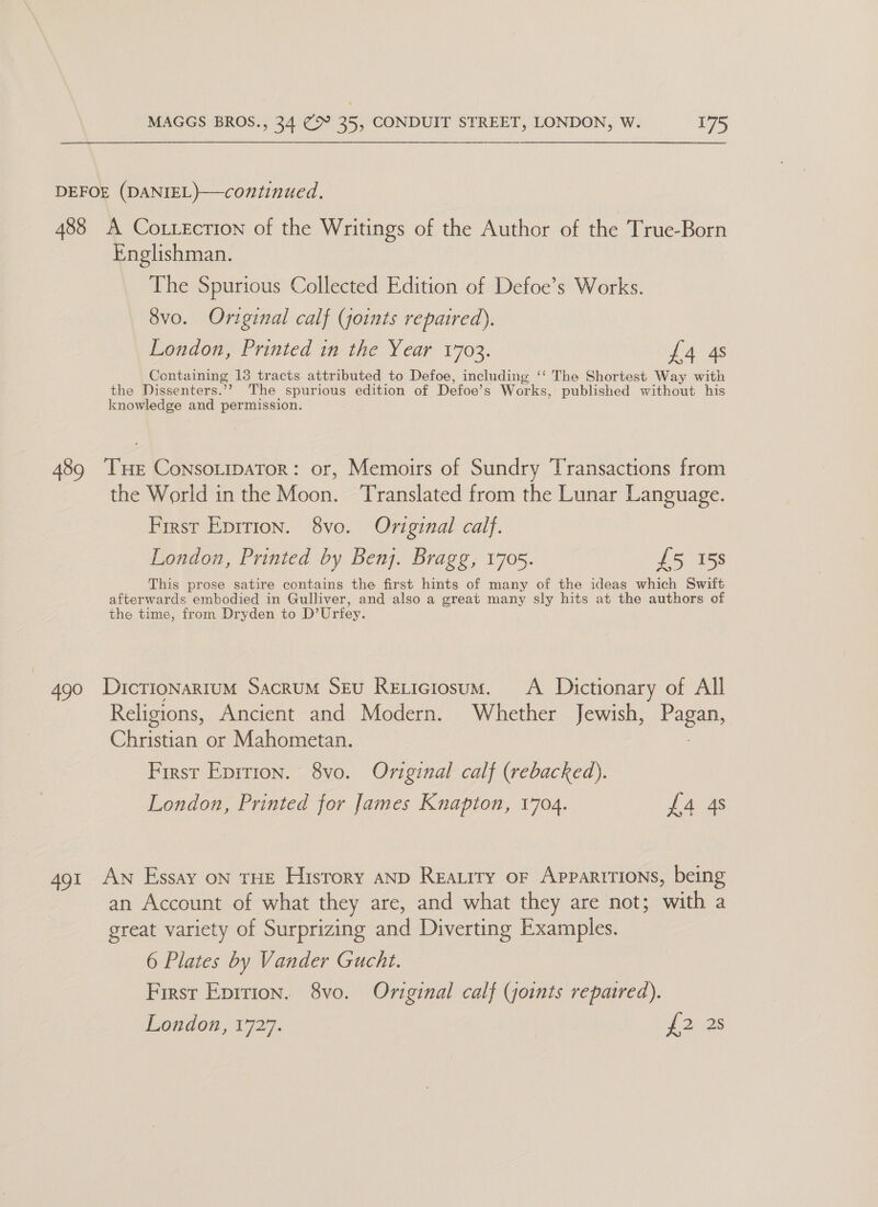 DEFOE (DANIEL)}—continued. 488 A CoLxecrion of the Writings of the Author of the True-Born Englishman. The Spurious Collected Edition of Defoe’s Works. 8vo. Original calf (joints repaired). London, Printed in the Year 1703. £4 4s Containing 13 tracts attributed to Defoe, including ‘‘ The Shortest Way with the Dissenters.’? The spurious edition of Defoe’s Works, published without his knowledge and permission. 489 THE ConsotipaTor: or, Memoirs of Sundry Transactions from the World in the Moon. ‘Translated from the Lunar Language. First Eprrion. 8vo. Original calf. London, Printed by Benj. Bragg, 1705. £5 15s This prose satire contains the first hints of many of the ideas which Swift afterwards embodied in Gulliver, and also a great many sly hits at the authors of the time, from Dryden to D’Urfey. | 490 Dictionarrum Sacrum Srv Rexiciosum. &lt;A Dictionary of All Religions, Ancient and Modern. Whether Jewish, Pagan, Christian or Mahometan. . First Eprtion. 8vo. Original calf (rebacked). London, Printed for James Knapton, 1704. £4 4s 491 Aw Essay on THE Hisrory anp Reatrry of Apparitions, being an Account of what they are, and what they are not; with a great variety of Surprizing and Diverting Examples. 6 Plates by Vander Guacht. First Epirion. 8vo. Original calf (joints repaired). London, 1727. a atos