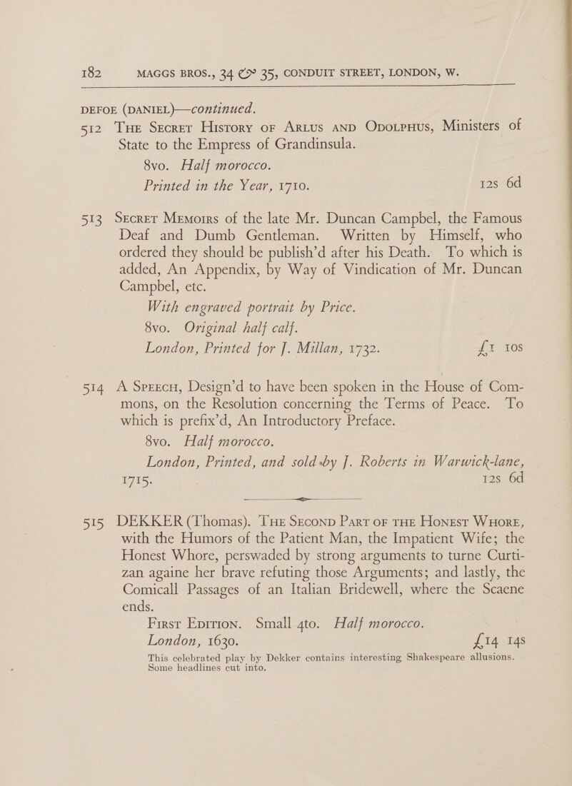 DEFOE (DANIEL)—continued. 512 THe Secrer History or Artus aND Oporpnus, Ministers of State to the Empress of Grandinsula. 8vo. Half morocco. Printed in the Year, 1710. 12s 6d 513. Secrer Memorrs of the late Mr. Duncan Campbel, the Famous Deaf and Dumb Gentleman. Written by Himself, who ordered they should be publish’d after his Death. To which is added, An Appendix, by Way of Vindication of Mr. Duncan ) Campbel, etc.  With engraved portrait by Price. 8vo. Original half calf. London, Printed for J. Millan, 1732. {1 10s 514 A Sprecu, Design’d to have been spoken in the House of Com- mons, on the Resolution concerning the Terms of Peace. To ich is prefix’d, An Introductory Preface. 8vo. Half morocco. London, Printed, and sold-by J. Roberts in Warwick-lane, 1715. 12s 6d — ei 515 DEKKER (Thomas). TH: Seconp Part oF rHE Honest WuHorE, with the Humors of the Patient Man, the Impatient Wife; the Honest Whore, perswaded by strong arguments to turne Cit zan againe fe brave refuting those Arguments; and lastly, the Comicall Passages of an Italian Bridewell, where the Scaene ends. First Eprrion. Small 4to. Half morocco. : London, 1630. £14 14s This celebrated play by Dekker contains interesting Shakespeare allusions. Some headlines cut into.