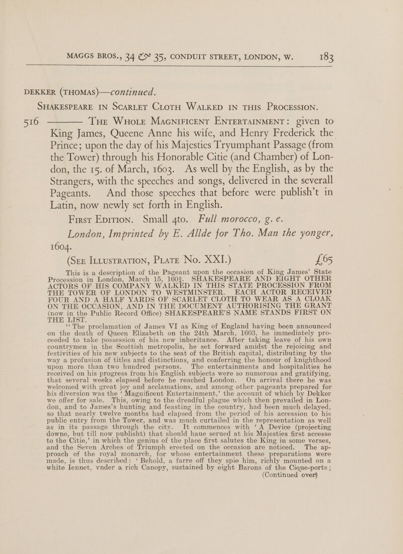  516 THe WHo tre MacNiFICcENT ENTERTAINMENT: given to King James, Queene Anne his wife, and Henry Frederick the Prince; upon the day of his Majesties Tryumphant Passage (from the Tower) through his Honorable Citie (and Chamber) of Lon- don, the 15. of March, 1603. As well by the English, as by the Strangers, with the speeches and songs, delivered in the severall Pageants. And those speeches that before were publish’t in Latin, now newly set forth in English. First Eprrion. Small 4to. Full morocco, g. e. London, Imprinted by E. Allde for Tho. Man the yonger, 1604. (Sez Intusrration, Prats No. XXI.) £65 This is a description of the Pageant upon the occasion of King James’ State Procession in London, March 15, 16023. SHAKESPEARE AND EIGHT OTHER ACTORS OF HIS COMPANY WALKED IN THIS STATE PROCESSION FROM THE TOWER OF LONDON TO WESTMINSTER. EACH ACTOR RECEIVED FOUR AND A HALF YARDS OF SCARLET CLOTH TO WEAR AS A CLOAK ON THE OCCASION, AND IN THE DOCUMENT AUTHORISING THE GRANT (now un ee Public Record Office) SHAKESPEARE’S NAME STANDS FIRST ON THE LIST. ‘‘The proclamation of James VI as King of England having been announced on the death of Queen Elizabeth on the 24th March, 1603, he immediately pro- ceeded to take possession of his new inheritance. After taking leave of his own countrymen in the Scottish metropolis, he set forward amidst the rejoicing and festivities of his new subjects to the seat of the British capital, distributing by the way a profusion of titles and distinctions, and conferring the honour of knighthood upon more than two hundred persons. The entertainments and hospitalities he received on his progress from his English subjects were so numerous and gratifying, that several weeks elapsed before he reached London. On arrival there he was welcomed with great joy and acclamations, and among other pageants prepared for his diversion was the ‘ Magnificent Entertainment,’ the account of which by Dekker we offer for sale. This, owing to the dreadful plague which then prevailed in Lon- don, and to James’s hunting and feasting in the country, had been much delayed, so that nearly twelve months had elapsed from the period of his accession to his public entry from the Tower, and was much curtailed in the representation as well as in its passage through the city. It commences with ‘A Device (projecting downe, but till now publisht) that should haue serued at his Majesties first accesse to the Citie,’ in which the genius of the place first salutes the King in some verses, and the Seven Arches of Triumph erected on the occasion are noticed. The ap- proach of the royal monarch, for whose entertainment these preparations were made, is thus described: ‘ Behold, a farre off they spie him, richly mounted on a white Jennet, vnder a rich Canopy, sustained by eight Barons of the Cique-ports ;