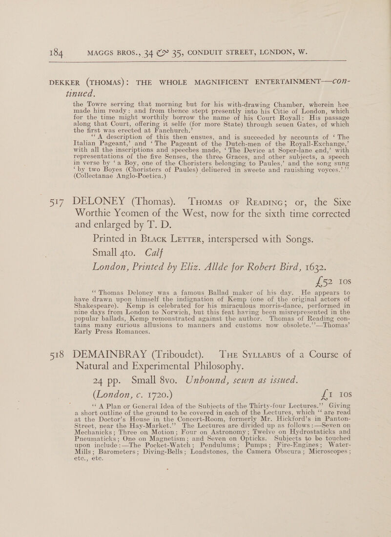  ay 518 the Towre serving that morning but for his with-drawing Chamber, wherein hee made him ready: and from thence stept presently into his Citie of London, which for the time might worthily borrow the name of his Court Royall: His passage along that Court, offering it selfe (for more State) through seuen Gates, of which the first was erected at Fanchurch.’ _ “A description of this then ensues, and is succeeded by accounts of ‘ The Italian Pageant,’ and ‘The Pageant of the Dutch-men of the Royall-Exchange,’ with all the inscriptions and speeches made, ‘The Device at Soper-lane end,’ with representations of the five Senses, the three Graces, and other subjects, a speech in verse by ‘a Boy, one of the Choristers belonging to Paules,’ and the song sung ‘by two Boyes (Choristers of Paules) deliuered in sweete and rauishing voyces.’ ’’ (Collectanae Anglo-Poetica.) ~ DELONEY (Thomas). THomas or Reapinc; or, the Sixe Worthie Yeomen of the West, now for the sixth time corrected and enlarged by T. D. Printed in Brack Lerrer, interspersed with Songs. Small 4to. Calf London, Printed by Eliz. Allde for Robert Bird, 1632. £52 10s ‘‘Thomas Deloney was a famous Ballad maker of his day. He appears to have drawn upon himself the indignation of Kemp (one of the original actors of Shakespeare). Kemp is celebrated for his miraculous morris-dance, performed in nine days from London to Norwich, but this feat having been misrepresented in the popular ballads, Kemp remonstrated against the author. Thomas of Reading con- tains many curious allusions to manners and customs now obsolete.’’—Thomas’ Early Press Romances. DEMAINBRAY (Triboudet). THE Syttasus of a Course of Natural and Experimental Philosophy. 24 pp. Small 8vo. Unbound, sewn as issued. (London, c. 1720.) J 1.208 ‘‘ A Plan or General Idea of the Subjects of the Thirty-four Lectures.’’ Giving a short outline of the ground to be covered in each of the Lectures, which ‘‘ are read at the Doctor’s House in the Concert-Room, formerly Mr. Hickford’s in Panton- Street, near the Hay-Market.’’ The Lectures are divided up as follows :—Seven on Mechanicks; Three on Motion; Four on Astronomy; Twelve on Hydrostaticks and Pneumaticks ; One on Magnetism; and Seven on Opticks. Subjects to be touched upon include:—The Pocket-Watch; Pendulums; Pumps; Fire-Engines; Water- Mills; Barometers; Diving-Beils; Loadstones, the Camera Obscura; Microscopes ; etc., ete.