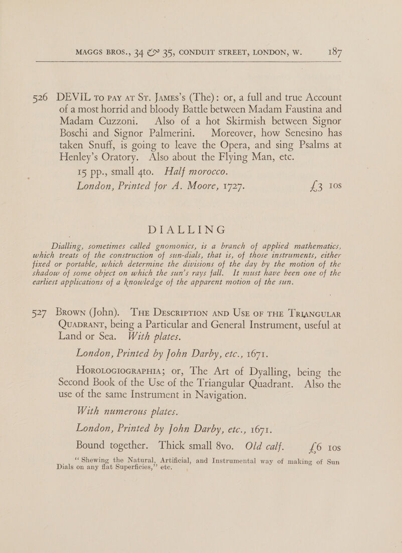  526 DEVIL To pay ar Sr. James’s (The): or, a full and true Account of a most horrid and bloody Battle between Madam Faustina and Madam Cuzzoni. Also of a hot Skirmish between Signor Boschi and Signor Palmerini. Moreover, how Senesino has taken Snuff, is going to leave the Opera, and sing Psalms at Henley’s Oratory. Also about the Flying Man, etc. 15 pp., small gto. Half morocco. London, Printed for A. Moore, 1727. 2 3.108 DIATEING Dialling, sometimes called gnomonics, is a branch of applied mathematics, which treats of the construction of sun-dials, that 1s, of those instruments, etther fixed or portable, which determine the divisions of the day by the motion of the shadow of some object on which the sun’s rays fall. It must have been one of the earliest applications of a knowledge of the apparent motion of the sun. 527 Brown (John). THe Descrierion anp Use oF THE TRIANGULAR QuapranT, being a Particular and General Instrument, useful at Land or Sea. With plates. London, Printed by John Darby, etc., 1671. Horotociocraputa; or, The Art of Dyalling, being the Second Book of the Use of the Triangular Quadrant. Also the use of the same Instrument in Navigation. With numerous plates. London, Printed by John Darby, etc., 1671. Bound together. Thick small 8vo. Old calf. £6 tos “‘Shewing the Natural Artificial, and Instrumental way of making of Sun Dials on any flat Superficies, Bs etc.