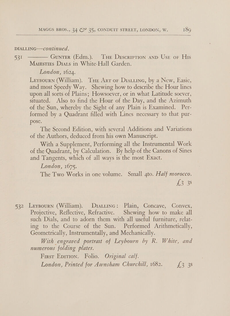    ‘by  GUNTER (Edm.). THe Description anp Use oF His Maresties Diats in White-Hall Garden. London, 1624. Leysourn (William). Tue Arr or Diatiine, by a New, Easie, and most Speedy Way. Shewing how to describe the Hour lines upon all sorts of Plains; Howsoever, or in what Latitude soever, situated. Also to find the Hour of the Day, and the Azimuth of the Sun, whereby the Sight of any Plain is Examined. Per- formed by a Quadrant filled with Lines necessary to that pur- pose. The Second Edition, with several Additions and Variations of the Authors, deduced from his own Manuscript. With a Supplement, Performing all the Instrumental Work of the Quadrant, by Calculation. By help of the Canons of Sines and Tangents, which of all ways is the most Exact. London, 1675. The Two Works in one volume. Small 4to. Half morocco. y ecaees: Projective, Reflective, Refractive. Shewing how to make all such Dials, and to adorn them with all useful furniture, relat- ing to the Course of the Sun. Performed Arithmetically, Geometrically, Instrumentally, and Mechanically. With engraved portrait of Leybourn by R. White, and numerous folding plates. First Eprrion. Folio. Original calf. London, Printed for Awnsham Churchill, 1682. £3.38