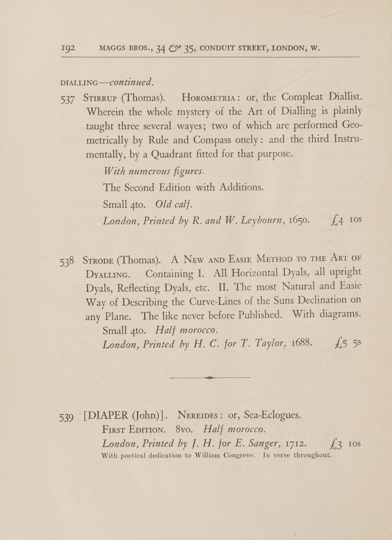 DIALLING—continued. 537 Stirrup (Thomas). Horomerria: or, the Compleat Daiallist. Wherein the whole mystery of the Art of Dialling is plainly taught three several wayes; two of which are performed Geo- metrically by Rule and Compass onely: and the third Instru- mentally, by a Quadrant fitted for that purpose. With numerous figures. The Second Edition with Additions. Small 4to. Old calf. London, Printed by R. and W. Leybourn, 1650. £4 tos 538 Srrope (Thomas). A New anp Easte MrerHop To THE ARt OF Dyatuinc. Containing I. All Horizontal Dyals, all upright Dyals, Reflecting Dyals, etc. Il. The most Natural and Easie Way of Describing the Curve-Lines of the Suns Declination on any Plane. The like never before Published. With diagrams. Small gto. Half morocco. London, Printed by H.C. for T. Taylor, 1688. £5 58  539 [DIAPER (John)]. Neremes: or, Sea-Eclogues. First Epition. 8vo. Half morocco. London, Printed by J Hor £. Sanger, 1712. 2 2..40s With poetical dedication to William Congreve. In verse throughout.