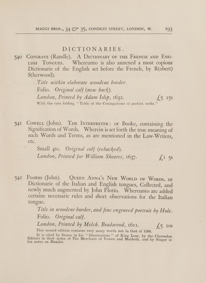 DVT TO N ers. 540 Corcrave (Randle). A Dictionary oF THE FRENCH AND ENc- uisH Toncurs. Whereunto is also annexed a most copious Dictionarie of the English set before the French, by R(obert) S(herwood). Title within elaborate woodcut border. Folio. Original calf (new back). London, Printed by Adam Islip, 1632. £5 158 With the rare folding ‘‘ Table of the Conjugations of perfect verbs.”’ 541 Coweir (John). Tue Inrerprerer: or Booke, containing the Signification of Words. Wherein is set forth the true meaning of such Words and Terms, as are mentioned in the Law-Writers, Gtc. : Small 4to. Original calf (rebacked). London, Printed for William Sheares, 1637. S155 542 Frorto (John). Queen Anna’s New Wortp or Worps. or Dictionarie of the Italian and English tongues, Collected, and newly much augmented by John Florio. Whereunto are added certaine necessarie rules and short observations for the Italian tongue. Title in woodcut border, and fine en graved portrait by Hole. Folio. Original calf. London, Printed by Melch. Bradwood, 1611. £5 Ios This second edition contains very many words not in that of 1598. It is cited by Douce in his ‘Illustrations ’’ of King Lear, by the Clarendon Hditors in their notes of The Merchant of Venice and Macbeth, and by Singer in his notes on Hamlet.