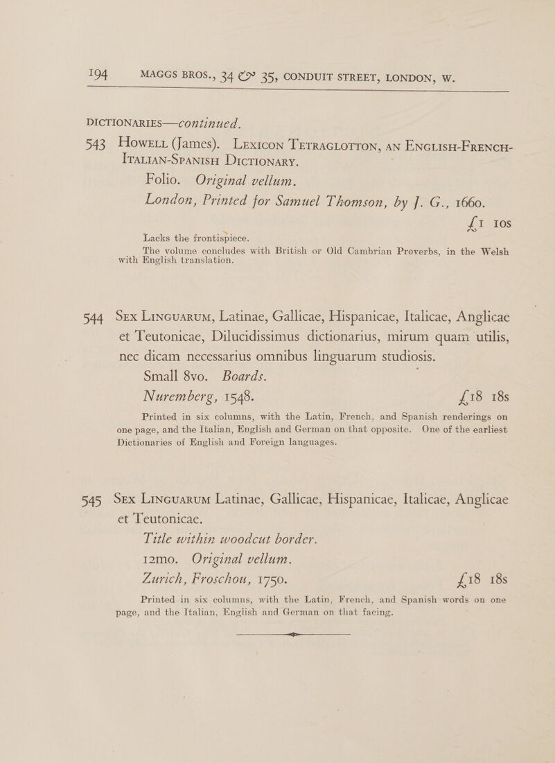 et a ee a hk a Me ee ee  DICTIONARIES—continued. 543 Howext (James). Lexicon TerracLorron, AN ENGLIsH-FRENCH- IraLtaN-SpanisH Dictionary. Folio. Original vellum. London, Printed for Samuel Thomson, by ]. G., 1660. {1 Ios Lacks the frontispiece. The volume concludes with British or Old Cambrian Proverbs, in the Welsh with English translation. 544 Sex Lincuarum, Latinae, Gallicae, Hispanicae, Italicae, Anglicae et Teutonicae, Dilucidissimus dictionarius, mirum quam utilis, nec dicam necessarius omnibus linguarum studiosis. Small 8vo. Boards. Nuremberg, 1548. £18 18s Printed in six columns, with the Latin, French, and Spanish renderings on one page, and the Italian, English and German on that opposite. One of the earliest Dictionaries of English and Foreign languages. 545 Sex Lincuarum Latinae, Gallicae, Hispanicae, Italicae, Anglicae et Teutonicae. Title within woodcut border. 12mo. Original vellum. Zurich, Froschou, 1750. £18 18s Printed in six columns, with the Latin, French, and Spanish words on one page, and the Italian, English and German on that facing. ee ee