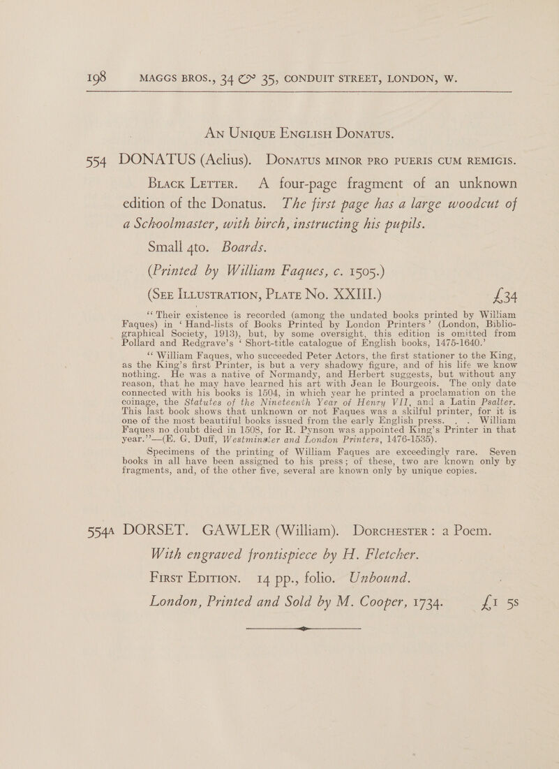 AN Unieut Encusy Donatus. 554 DONATUS (Aelius). Donatus MINOR PRO PUERIS CUM REMIGIS. Brack Lerrer. A four-page fragment of an unknown edition of the Donatus. The first page has a large woodcut of a Schoolmaster, with birch, instructing his pupils. Small 4to. Boards. (Printed by William Faques, c. 1505.) (Sez ILLustraTion, PLate No. XXIII.) £34 ‘Their existence is recorded (among the undated books printed by William Faques) in ‘ Hand-lists of Books Printed by London Printers’ (London, Biblio- graphical Society, 1913), but, by some oversight, this edition is omitted from Pollard and Redgrave’s ‘ Short-title catalogue of English books, 1475-1640.’ “¢ William Faques, who succeeded Peter Actors, the first stationer to the King, as the King’s first Printer, is but a very shadowy figure, and of his hfe we know nothing. He was a native of Normandy, and Herbert suggests, but without any reason, that he may have learned his art with Jean le Bourgeois. The only date connected with his books is 1504, in which year he printed a proclamation on the coinage, the Statutes of the Nineteenth Year of Henry VII, and a Latin Psalter. This last book shows that unknown or not Faques was a skilful printer, for it is one of the most beautiful books issued from the early English press. . . William Faques no doubt died in 1508, for R. Pynson was appointed King’s Printer in that year.’’—(K. G. Duff, Westminaier and London Printers, 1476-1585). Specimens of the printing of William Faques are exceedingly rare. Seven books in all have been assigned to his press; of these, two are known only by fragments, and, of the other five, several are known only by unique copies. 5544 DORSET. GAWLER (William). Dorcuester: a Poem. With engraved frontispiece by H. Fletcher. Firsr Eprrion. 14 pp., folio. Unbound. London, Printed and Sold by M. Cooper, 1734. Shae: 