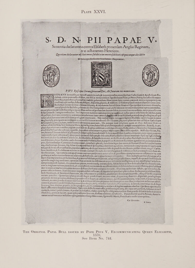 PLATE 2X V4.      Ss D. N PIT PAPAE Sententia declaratoria contra Be pcopea fam Anglie Reginam, jeeadhezrentesHeteticos, Qua ctiam declarantur abfoluti omnes [ubditi aiuramentofidelitatis és quocunque alio debito                   Etilcinceps obedientes Anathemate illa e holicam &amp; Apoftolicam Ec. icipi Petro,Petriq.fucceffori Romano      ‘illi peflimis doctrinis corrumpere non tentarintsadnitente inter cateros. elutiad afylum omnium infelliSimi profigiam inuenerunt. Hae eadem: Anglia,ciulg. precipuam aucio urifdictionem montftruofe fibi vfar num ipfumiam tum adfidem Catholicam im exicium reuocauit..Vfu namque vere religionis quam ab illus defertore Henrico _ogtauo olim euerfam,clare memorix Maria regina legitima,huius fedis gretidie repuraterat: potenti manu inhibico, fecutifg. &amp; am- __ plexis hereticorum erroribus,regium confilium ex Anglica nobilitate confectum diremit;illudg. obfcuris hominibus hereticis com: ___ pteutt,Catholice fidei culrores oppreflit , Imprebos concionatores,atque impietatum adminiitros repofuir. Milf facrificium, Pre. ees, feiunta,Ciborum delectii,Celibacum,R itufque catholicos aboleuit: Libros manifettam herefim cotinentes,toro regao proponis ©. _ impia wylleria,&amp; inftitura ad Caluini pre(cripruma fe fufcepta,&amp; obferuata,eriam a fubdinis feruari mandauit: EpifCopos,Ecclefiard : um ferua Elifabeth pretenfa Anglix Regina,ad qua - occupato fupremi Ecclefiz capitislocuminomni            RectoresWalios facerdotes Catholicos , fu's Ecclefiis , &amp; beneficiis ciicere, ac de illis,&amp; alijs rebus Eeclefiatticis,inherericoshomt _ nes difponere,deque Eccletiz caulis decernere aufa:Prelatis,clero,&amp; populo,ne Romanam Ecclefiam agnofcerent,ncuecius prace. pris, Gnctionibufque Canonicis obtemperarent ,interdixit: plerofq. in nefarias leges fuas venire,&amp; Romani Pontificis auctoritarem _ atq. obedientiam abiurare, feq. folamin temporalibus &amp; fpiritualibus dominam agnofcere, iureiuranda coegit:pcenas &amp; fupplicia in _ eos,qui ditto no effent audicnies,impofuityeafdema. ab iis,qui inunieate hidei &amp; pradicta obedientia perfeucrarunt, exegit: Catho~ licos Antiltites,&amp; Ecclefiarum rectores in ulncula coniecit:vbi malei diururno languore &amp; triflitia confeai,extremam vice diem mi. _ __ fere finiuerunt. Qux omnia cum apud omnes nationes perfpicua &amp; notoria fint,&amp; graviflimo quamplurimorum teliimonio ita com _ __probata,ut nullus omnino locus excufationis,defenfionis , aur tergiuerfarionis rclinquarur:’” Nos multiplicantibus alijs arque alijs fuper alias impietatibus,&amp; facinoribus,&amp; preterea fidelium perfecutione , religionitque afkiGione, impulfu,&amp; opera die Elifbeth quotidie magis ingrauefcente ; quoniam illius animum ica obGrmatum araue indus acelligimus, ut non modo pias Catholico. tum principum de fanitate , &amp; conuerfione preces, monitionetq. contémpferit, fed ne huius quidem fedis ad ipfam hac de cau nun- ciosin Angliam traiicere permiferit,ad arma iuftitie contra eamde neceflirare conuerfi dolorem lenire non poflumus, quod adduca mur in unam animaduercere,cuins maiores de Rep.Chriftiana tant pere merucre. [lliusitaq. aucoritare fattulti, qui nos in hoc fa. premoiutticix chrono, licet taro oneri impares,voluit collocare, de A (tolice porettatis plenitudine declaramus predi@am Blifa- ,anarhematis fententiam incurrifle , effeq. a Chrifti corporis beth Hereticam, &amp; herericora fautricem, eiq. adherentes in pr vnitate precifos: Quinetiam ipfam pretenfo Regni predictiiure, necaon omni , &amp; quocung. dominio, dignitate, prinilegioque —~ priuatam :&amp; item proceres, fubditos,&amp; populos dicti Regni, ac exteres omnes, quilt quomodocung. iuraverunt, diuramentohue © &amp; obfequii debito, perperuo abfolutos, prour nos illos prefentium au@orirare abfol-         jufmodi, ac omni prorfis dominii fideliratis, uimus:&amp; priuamus candé Elifabeth preeentg iure Regni,alinfg. omnibus fupradictis; Precipimusq. &amp; interdicimus vaiuerlis,&amp; fingu lisproceribus, tubditis populis, &amp; aliis meee racilli ciuuemeoaitis, madatis,é&amp; legibusandeaat obedire : Qui fecus egerint cos fimili arfthematis fententia innodamus. Quia vero difficile nimis effet, prefearesquocuna. illis opus erit perferre, volumus et cart exempla, notarii publici manu, &amp; prelati ecclefiaftici, elufue curie figillo obfignata,candem illam prorfus fidemin iudicio,&amp;extra iludubiq. gentium faciant, quam ipfe prafentes facerent, fieffent exhibicr, ueloftente . Datum Rome apud S. Petrum, Anno in. carnationisD ominice milleimo quingentelimo fexagetimo nono, Quinto KI, Martii, Pontificatus noftri anno quinte, — % Cx. Gloticrins, H Cumys, —       THE OriernaL Papa, BULL IssuED BY Popr Pius V, ExcoMMUNICATING QUEEN ELIZABETH, estord: