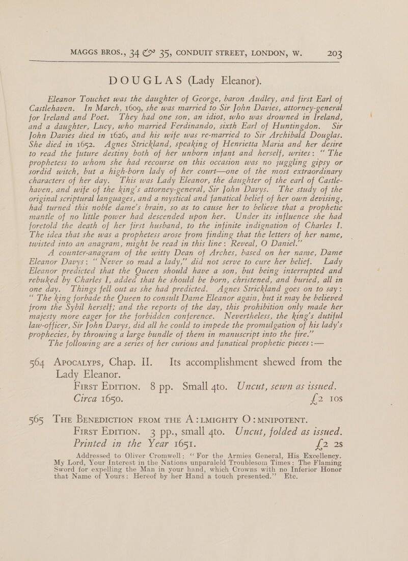  DOUGLAS (Lady Eleanor). Eleanor Touchet was the daughter of George, baron Audley, and first Earl of Castlehaven. In March, 1609, she was married to Sir John Davies, attorney-general for Ireland and Poet. They had one son, an idiot, who was drowned in Ireland, and a daughter, Lucy, who married Ferdinando, sixth Earl of Huntingdon. Suir John Davies died in 1626, and his wife was re-married to Sir Archibald Douglas. She died in 1652. Agnes Strickland, speaking of Henrietta Maria and her desire to read the future destiny both of her unborn infant and herself, writes: “ The prophetess to whom she had recourse on this occasion was no juggling gipsy or sordid witch, but a high-born lady of her court—one of the most extraordinary characters of her day. This was Lady Eleanor, the daughter of the earl of Castle- haven, and wife of the king’s attorney-general, Sir John Davys. The study of the original scriptural languages, and a mystical and fanatical belief of her own devising, had turned this noble dame’s brain, so as to cause her to believe that a prophetic mantle of no litile power had descended upon her. Under its influence she had foretold the death of her first husband, to the infinite indignation of Charles I. The idea that she was a prophetess arose from finding that the letters of her name, twisted into an anagram, might be read in this line: Reveal, O Daniel.” A counter-anagram of the witty Dean of Arches, based on her name, Dame Eleanor Davys: “ Never so mad a lady,” did not serve to cure her belief. Lady Eleanor predicted that the Queen should have a son, but being interrupted and rebuked by Charles I, added that he should be born, christened, and buried, all in one day. Things fell out as she had predicted. Agnes Strickland goes on to say: “ The king forbade the Queen to consult Dame Eleanor again, but it may be believed from the Sybil herself; and the reports of the day, this prohibition only made her majesty more eager for the forbidden conference. Nevertheless, the king's dutiful law-officer, Sir John Davys, did all he could to impede the promulgation of his lady’s prophecies, by throwing a large bundle of them in manuscript into the fire.” The following are a series of her curious and fanatical prophetic pieces :— 564 Apocatyps, Chap. II. Its accomplishment shewed from the Lady Eleanor. First Eprrion. 8 pp. Small 4to. Uncut, sewn as issued. Circa 1650. ge ek 565 THe Benepicrion FRoM THE A:LMIGHTY O : MNIPOTENT. First Eprrion. 3 pp., small gto. Uncut, folded as issued. Printed in the Year 1651. J 2228 Addressed to Oliver Cromwell: ‘‘ For the Armies General, His Excellency. My Lord, Your Interest in the Nations unparaleld Troublesom Times: The Flaming Sword for expelling the Man in your hand, which Crowns with no Inferior Honor that Name of Yours: Hereof by her Hand a touch presented.’’ Etc.