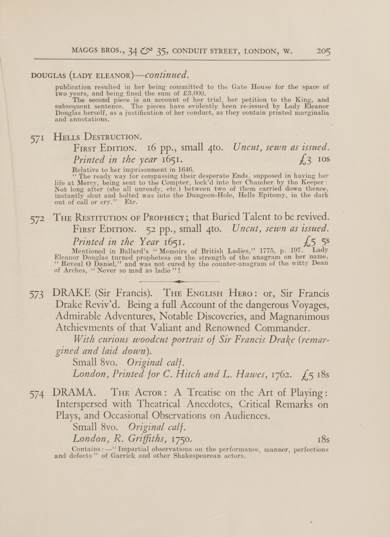  ai} publication resulted in her being committed to the Gate House for the space of two years, and being fined the sum of £3,000. The second piece is an account of her trial, her petition to the King, and subsequent sentence. The pieces have evidently been re-issued by Lady Hieber Douglas herself, as a justification of her conduct, as they contain printed marginalia and annotations. , Hetis DestRucTIoNn. First Eprrion. 16 pp., small gto. Uncut, sewn as issued. Printed in the year 1651. 72 108 Relative to her imprisonment in 1646. ‘The ready way for compassing their desperate Ends, supposed in having her life at Mercy, being sent to the Compter, lock’d into her Chamber by the Keeper : Not long after (she all unready, etc.) between two of them carried down thence, instantly shut and bolted was into the Dungeon-Hole, Hells Epitomy, in the dark eut of call.or cry.” Etc. Firsr Eprrion. 52 pp., small gto. Uncut, sewn as issued. Printed in the Year 1651. [oos: Mentioned in Ballard’s ‘‘ Memoirs of British Ladies,’? 1775, p. 197. Lady Eleanor Douglas turned prophetess on the strength of the anagram on her name, ‘* Reveal O Daniel,’? and was not cured by the counter-anagram of the witty Dean of Arches, ‘‘ Never so mad as ladie’’!  Drake Reviv’d. Being a full Account of the dangerous Voyages, Admirable Adventures, Notable Discoveries, and Magnanimous Atchievments of that Valiant and Renowned Commander. With curious woodcut portrait of Sir Francis Drake (remar- gined and laid down). Small 8vo. Original calf. London, Printed for C. Hitch and L. Hawes, 1762. {5 18s Interspersed with Theatrical Anecdotes, Critical Remarks on Plays, and Occasional Observations on Audiences. Small 8vo. Original calf. London, R. Griffiths, 1750. 18s Contains :—‘‘ Impartial observations on the performance, manner, perfections and defects ’’ of Garrick and other Shakespearean actors.