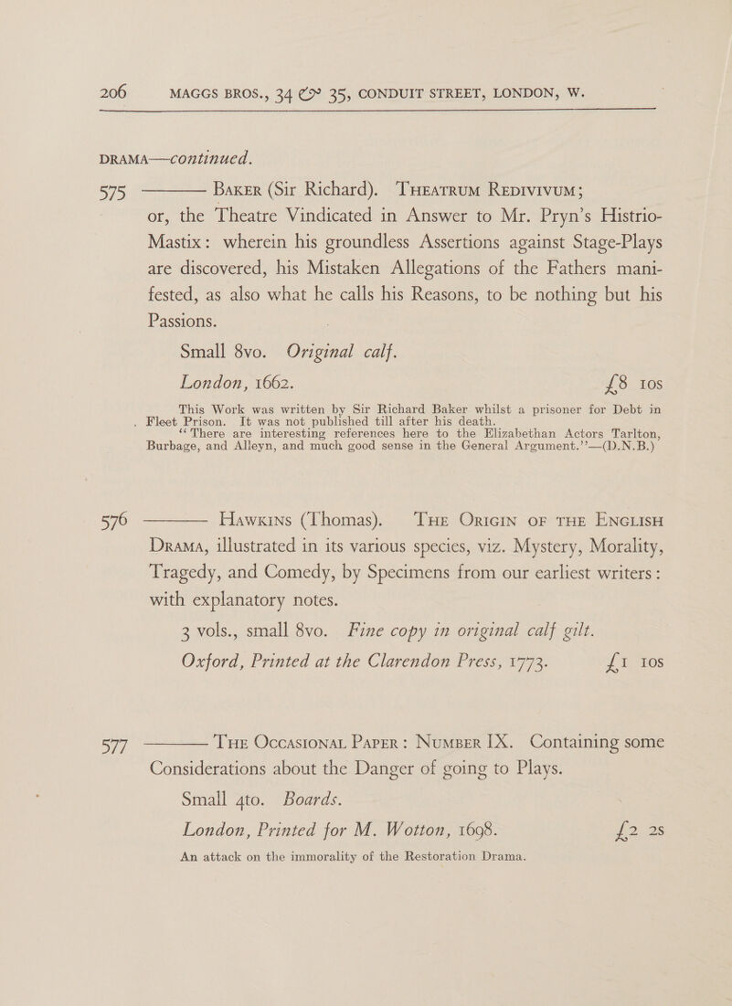  a0) 576 577 Baker (Sir Richard). THEarrum Repivivum; or, the Theatre Vindicated in Answer to Mr. Pryn’s Histrio- Mastix: wherein his groundless Assertions against Stage-Plays are discovered, his Mistaken Allegations of the Fathers mani- fested, as also what he calls his Reasons, to be nothing but his Passions. Small 8vo. Original calf. London, 1662. £8 tos This Work was written by Sir Richard Baker whilst a prisoner for Debt in ‘here are interesting references here to the Elizabethan Actors eee Burbage, and Alleyn, and much good sense in the General Argument.’’—(D.N Hawkins (Thomas). THe Oricin oF THE ENGLISH Drama, illustrated in its various species, viz. Mystery, Morality, Tragedy, and Comedy, by Specimens from our earliest writers : with explanatory notes. 3 vols., small 8vo. Fine copy in original calf gilt. Oxford, Printed at the Clarendon Press, 1773. yf E108 THe OccasionaL Paper: Numper [X. Containing some Considerations about the Danger of going to Plays. Small 4to. Boards. London, Printed for M. Wotton, 1698. J 228 An attack on the immorality of the Restoration Drama.