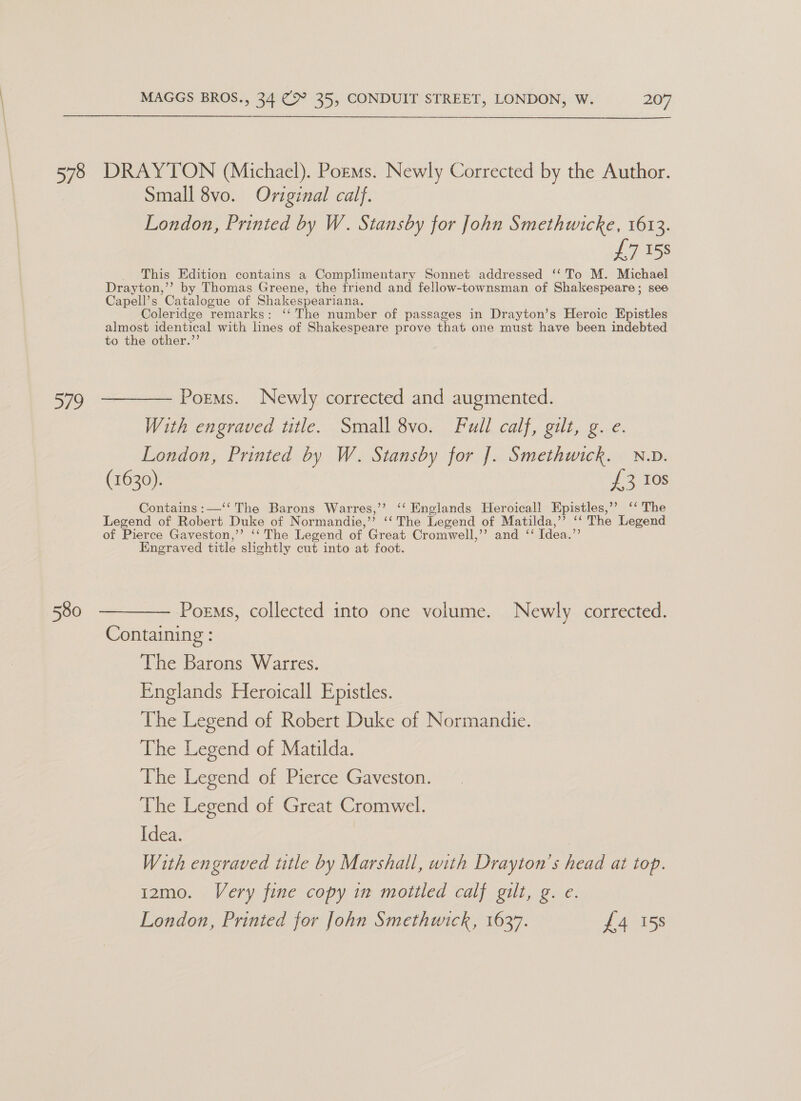 578 ayo MAGGS BROS., 34 (9° 35, CONDUIT STREET, LONDON, W. 207 DRAYTON (Michael). Pozms. Newly Corrected by the Author. Small 8vo. Original calf. London, Printed by W. Stansby for John Smethwicke, 1613. £7 158 This Edition contains a Complimentary Sonnet addressed ‘‘ To M. Michael Drayton,’’ by Thomas Greene, the friend and fellow-townsman of Shakespeare; see Capell’s Catalogue of Shakespeariana. Coleridge remarks: ‘‘ The number of passages in Drayton’s Heroic Epistles almost identical with lines of Shakespeare prove that one must have been indebted to the other.”’ Poems. Newly corrected and augmented. With engraved title. Small 8vo. Full calf, gilt, g. e. London, Printed by W. Stansby for J. Smethwick. N.D. (1630). {3 10s Contains :—‘‘ The Barons Warres,’’ ‘‘ Englands Heroicall Epistles,’ ‘‘ The Legend of Robert Duke of Normandie,’”’ ‘‘ The Legend of Matilda,’’ ‘‘ The Legend of Pierce Gaveston,’’ ‘‘ The Legend of Great Cromwell,’’ and ‘‘ Idea.”’ Engraved title slightly cut into at foot. Poems, collected into one volume. Newly corrected. Containing : The Barons Warres. Englands Heroicall Epistles. The Legend of Robert Duke of Normandie. The Legend of Matilda. The Legend of Pierce Gaveston. The Legend of Great Cromwel. Idea. With engraved title by Marshall, with Drayton's head at top. 12mo. Very fine copy in mottled calf gilt, g. e. London, Printed for John Smethwick, 1637. £4 158