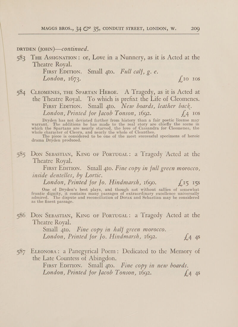 DRYDEN (JOHN)—continued. 583 THE AssIGNATION: or, Love in a Nunnery, as it is Acted at the Theatre Royal. First Eprrion. Small gto. Full calf, g. e. London, 1673. { 10° -f0s 584 CLEOMENES, THE SPARTAN Heroez. A Tragedy, as it is Acted at the Theatre Royal. ‘To which is prefixt the Life of Cleomenes. First Eprtion. Small 4to. New boards, leather back. London, Printed for Jacob Tonson, 1692. {£4 10s Dryden has not deviated farther from history than a fair poetic license may warrant. The additions he has made to the real story are chiefly the scene in which the Spartans are nearly starved, the love of Cassandra for Cleomenes, the whole character of Cleora, and nearly the whole of Cleanthes. @ piece is considered to be one of the most successful specimens of heroic drama Dryden produced. 585 Don Sesastian, Kine oF PorrucaL: a Tragedy ‘Acted at the Theatre Royal. - First Epition. Small ato. Fane copy in full green morocco, inside dentelles, by Lortic. London, Printed for Jo. Hindmarsh, 1690. £15 158 One of Dryden’s best plays, and though not without sallies of somewhat frantic dignity, it contains many passages of extraordinary excellence universally admired. The dispute and reconciliation of Dorax and Sebastian may be considered as the finest passage. 586 Don Sepastian, Kine or Portucat: a Tragedy Acted at the Theatre Royal. Small gto. Fine copy in half green morocco. London, Printed for Jo. Hindmarsh, 1692. {4 4s 587 Esonora: a Panegyrical Poem: Dedicated to the Memory of the Late Countess of Abingdon. First Eprrion. Small gto. Fine copy in new boards. London, Printed for Jacob Tonson, 1692. 4 48