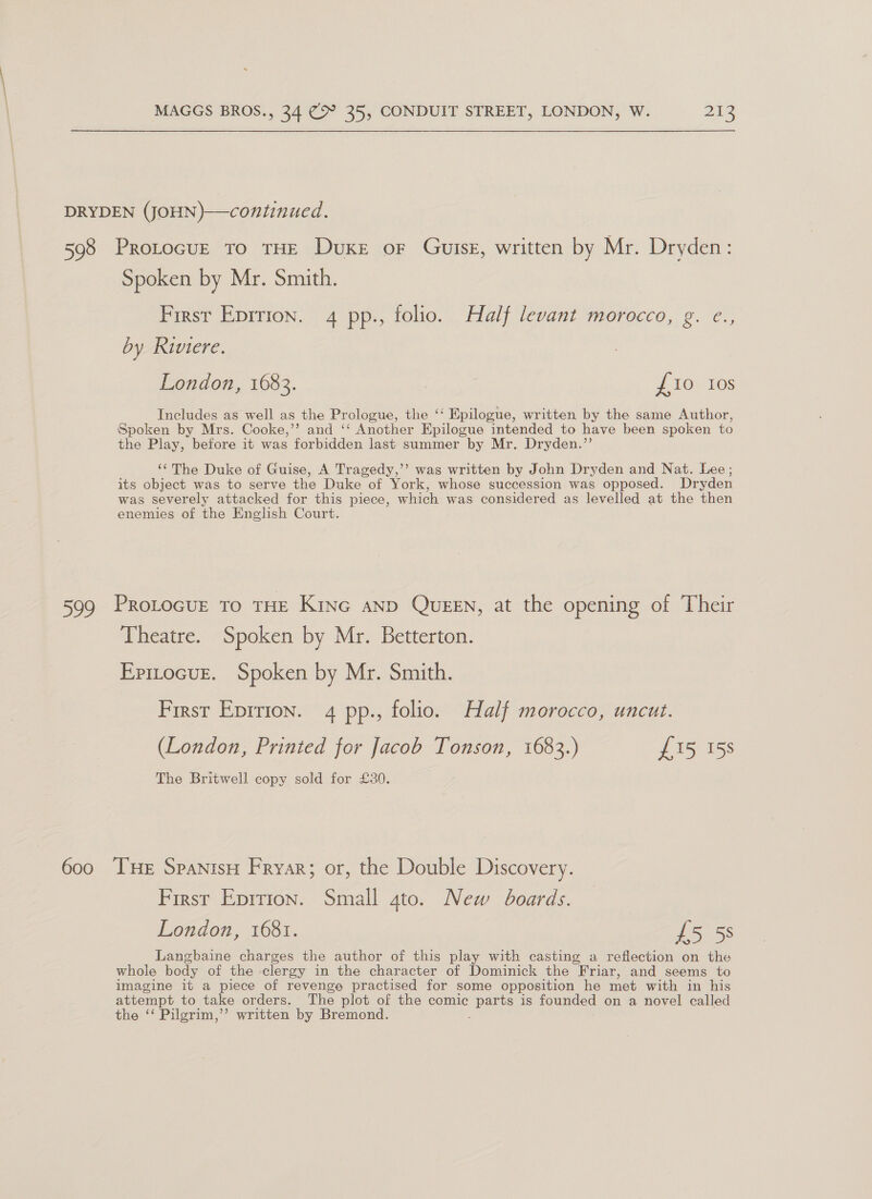 DRYDEN (JOHN)—continued. 598 ProtocuE to THE Duke oF Gutsz, written by Mr. Dryden: Spoken by Mr. Smith. First Eprrion. 4 pp., folio. Half levant morocco, g. e., by Riviere. London, 1683. {10 Ios Includes as well as the Prologue, the ‘‘ Epilogue, written by the same Author, Spoken by Mrs. Cooke,’’ and ‘‘ Another Epilogue intended to have been spoken to the Play, before it was forbidden last summer by Mr. Dryden.”’ ‘‘The Duke of Guise, A Tragedy,’ was written by John Dryden and Nat. Lee ; its object was to serve the Duke of York, whose succession was opposed. Dryden was severely attacked for this piece, which was considered as levelled at the then enemies of the English Court. 599 Protocur to tHE Kine anp Queen, at the opening of Their Theatre. Spoken by Mr. Betterton. Epitocuz. Spoken by Mr. Smith. First Eprrion. 4 pp., folio. Half morocco, uncut. (London, Printed for Jacob Tonson, 1683.) £15 15s The Britwell copy sold for £30. 600 THE SpanisH Fryar; or, the Double Discovery. First Eprrion. Small gto. New boards. London, 1681. £5 5S Langbaine charges the author of this play with casting a reflection on the whole body of the clergy in the character of Dominick the “Friar, and seems to imagine it a piece of revenge practised for some opposition he met with in his attempt to take orders. The plot of the comic Barts is founded on a novel called the ‘‘ Pilgrim,’’ written by Bremond.