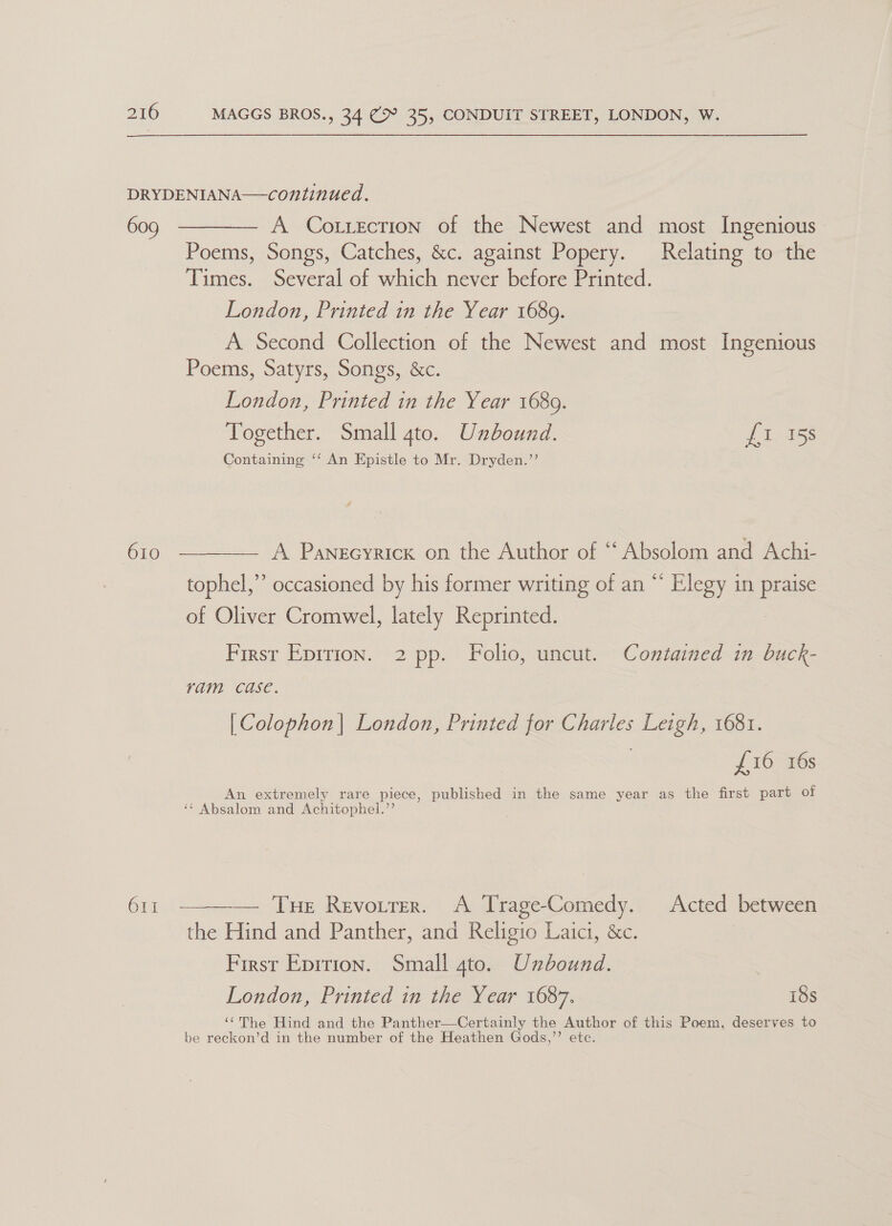 DRYDENIANA—continued. 609 ———— A Cottscrion of the Newest and most Ingenious Poems, Songs, Catches, &amp;c. against Popery. Relating to the jee Several of Sate never before Printed. London, Printed in the Year 1689. A Second Collection of the Newest and most Ingenious Poems, Satyrs, Songs, &amp;c. London, Printed in the Year 1689. Together. Small gto. Unbound. £i 158 Containing ‘‘ An Epistle to Mr. Dryden.’’ 610 ————— A Panecyricx on the Author of * ee and Achi- tophel,”’ occasioned by his former writing of an “ Elegy in Pa of Oliver Cromwel, lately Reprinted. First Epirion. 2 pp. Folio, uncut. Contained in buck- ram. case. [Colophon| London, Printed for Charles Leigh, 1681. ? £16 16s An extremely rare piece, published in the same year as the first part of ‘* Absalom and Achitophel.’’ 61I  — Tue Revotrer. A TrageComedy. Acted between the Hind and Panther, and Religio Laici, &amp;c. First Epition. Small gto. Unbound. | London, Printed in the Year 1687. 18s ‘¢The Hind and the Panther—Certainly the Author of this Poem, deserves to be reckon’d in the number of the Heathen Gods,”’ ete.