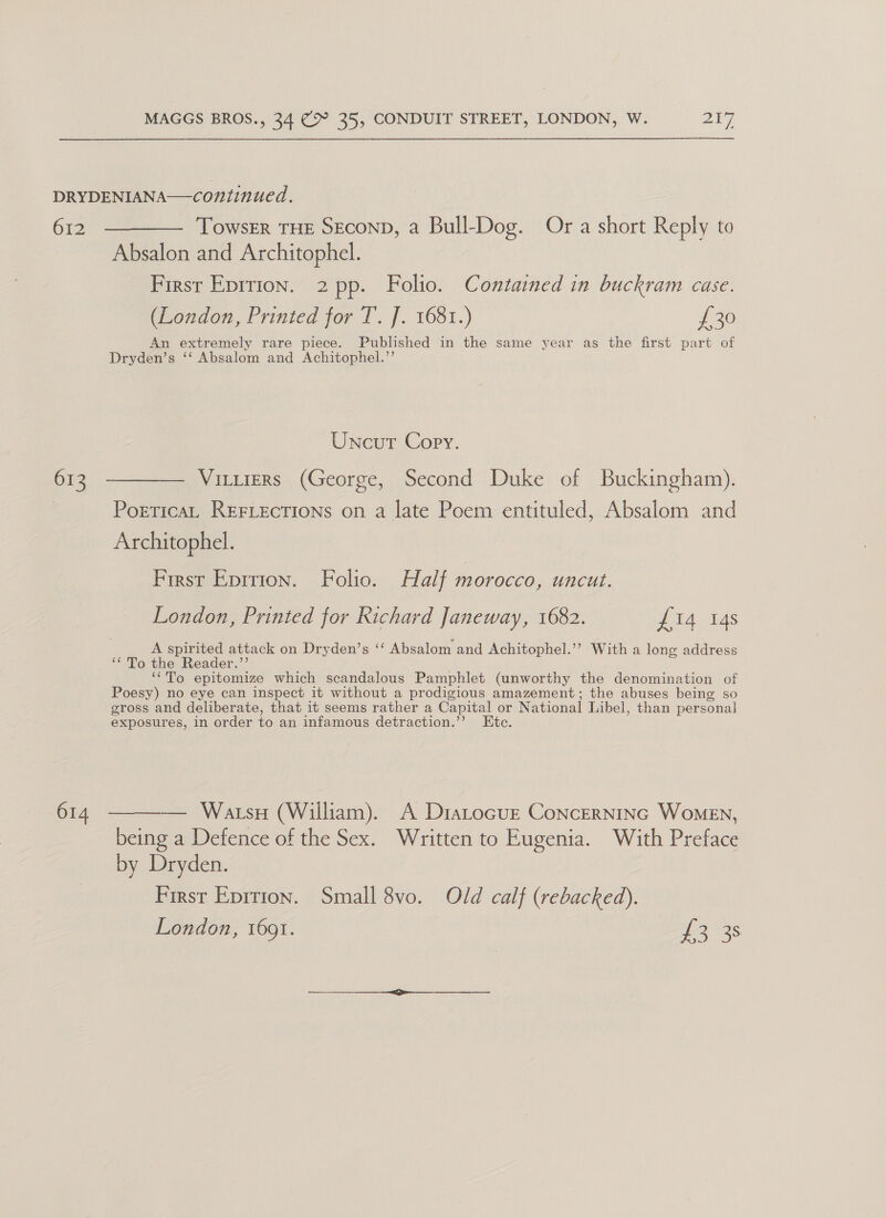 DRYDENIANA—continued. - 612 ————— Towser THE SEconD, a Bull-Dog. Or a short Reply to Absalon and Architophel. First Epition. 2 pp. Folio. Contained in buckram case. (London, Printed for T. J. 1681.) £30 An extremely rare piece. Published in the same year as the first part of Dryden’s ‘‘ Absalom and Achitophel.’’ Uncut Copy. 613 ———— Viruters (George, Second Duke of Buckingham). | PorticaL REFLections on a late Poem entituled, Absalom and Architophel. First Eprrion. Folio. Half morocco, uncut. London, Printed for Richard Janeway, 1682. #14. 148 A spirited attack on Dryden’s ‘‘ Absalom and Achitophel.’? With a long address ‘* To the Reader.’’ ‘“To epitomize which scandalous Pamphlet (unworthy the denomination of Poesy) no eye can inspect it without a prodigious amazement; the abuses being so gross and deliberate, that it seems rather a Capital or National Libel, than personal exposures, in order to an infamous detraction.’’ Etc. 614. ——— Watsu (William). A Diastocuz Concerninc Women, being a Defence of the Sex. Written to Eugenia. With Preface by Dryden. First Epition. Small 8vo. Old calf (rebacked). London, 1601. te 14s 