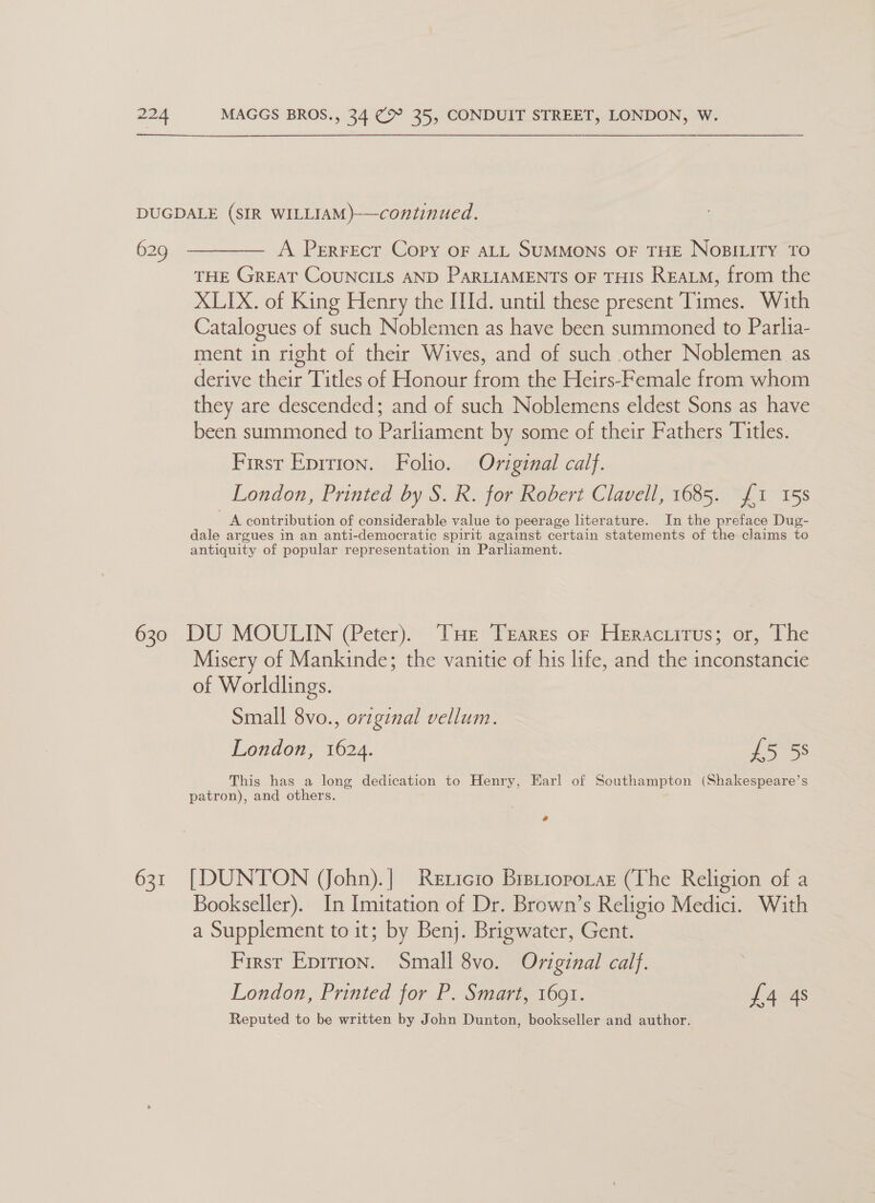 DUGDALE (SIR WILLIAM)}—continued. 629 ————— A Perrecr Copy oF ALL SUMMONS OF THE NoBILiITy TO THE GREAT CouNCILS AND PARLIAMENTS OF THIS REALM, from the XLIX. of King Henry the Id. until these present Times. With Catalogues of such Noblemen as have been summoned to Parlia- ment in right of their Wives, and of such other Noblemen as derive their Titles of Honour from the Heirs-Female from whom they are descended; and of such Noblemens eldest Sons as have been summoned to Parliament by some of their Fathers Titles. First Eprrion. Folio. Oviginal calf. London, Printed by S. R. for Robert Clavell, 1685. £1 15s A contribution of considerable value to peerage literature. In the preface Dug- dale argues in an anti-democratic spirit against certain statements of the claims to antiquity of popular representation in Parliament. 630 DU MOULIN (Peter). THe Trares or Heraciirus; or, The Misery of Mankinde; the vanitie of his life, and the inconstancie of Worldlings. Small 8vo., original vellum. London, 1624. £5 58 This has a long dedication to Henry, Earl of Southampton (Shakespeare’s patron), and others. # 631 [DUNTON (ohn).| Rexicio Bretioporar (The Religion of a Bookseller). In Imitation of Dr. Brown’s Religio Medici. With a Supplement to it; by Benj. Brigwater, Gent. First Eprrion. Small 8vo. Oviginal calf. London, Printed for P. Smart, 1691. j 404s Reputed to be written by John Dunton, bookseller and author.