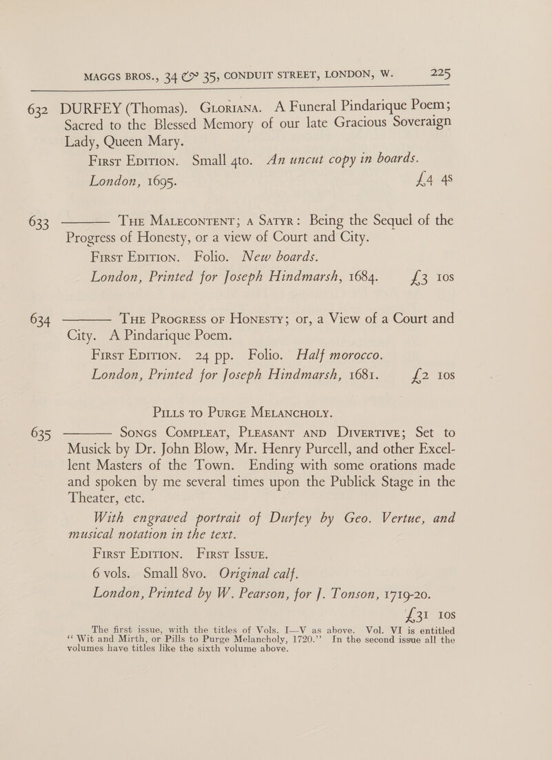 633 634 635 Sacred to the Blessed Memory of our late Gracious Soveraign Lady, Queen Mary. First Eprtion. Small gto. An uncut copy in boards. London, 1695. £4 4s Tue Marecontent; a Satyr: Being the Sequel of the Progress of Honesty, or a view of Court and City. First Epirion. Folio. New boards. London, Printed for Joseph Hindmarsh, 1684. {£3 10s Tue Procress or Honesty; or, a View of a Court and City. A Pindarique Poem. First Eprrion. 24 pp. Folio. Half morocco. London, Printed for Joseph Hindmarsh, 1681. {2 10s Pitts to Purge MELANCHOLY. Soncs CoMPLEAT, PLEASANT AND DIvERTIVE; Set to Musick by Dr. John Blow, Mr. Henry Purcell, and other Excel- lent Masters of the Town. Ending with some orations made and spoken by me several times upon the Publick Stage in the Diveatercte. With engraved portrait of Durfey by Geo. Vertue, and musical notation in the text. First Eprrion. First Issue. 6 vols. Small 8vo. Original calf. London, Printed by W. Pearson, for ]. Tonson, 1719-20. £31 10s The first issue, with the titles of Vols. I—V as above. Vol. VI is entitled ‘Wit and Mirth, or Pills to Purge Melancholy, 1720.’’ In the second issue all the volumes have titles like the sixth volume above.