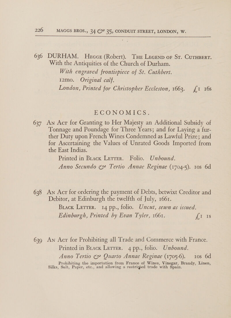 636 DURHAM. Hecce (Robert). Tue Lecenp or Sr. CurHpert. With the Antiquities of the Church of Durham. With engraved frontispiece of St. Cuthbert. 12mo. Original calf. London, Printed for Christopher Eccleston, 1663. £1 16s ECON ©.Mil tes 637 An Acr for Granting to Her Majesty an Additional Subsidy of Tonnage and Poundage for Three Years; and for Laying a fur- ther Duty upon French Wines Condemned as Lawful Prize; and for Ascertaining the Values of Unrated Goods Imported from the East Indias. Printed in Brack Letter. Folio. Unbound. | Anno Secundo ¢» Tertio Annae Reginae (1704-5). tos 6d 638 Aw Acr for ordering the payment of Debts, betwixt Creditor and Debitor, at Edinburgh the twelfth of July, 166r. Brack Letrer. 14 pp., folio. Uncut, sewn as issued. Edinburgh, Printed by Evan Tyler, 1661. ea: 639 An Acr for Prohibiting all Trade and Commerce with France. Printed in Brack Lerrer. 4 pp., folio. Unbound. Anno Tertio ¢» Quarto Annae Reginae (1705-6). 10s 6d Prohibiting the importation from France of Wines, Vinegar, Brandy, Linen, Silks, Salt, Paper, etc., and allowing a restriged trade with Spain.