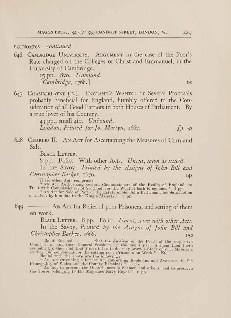 ECONOMICS—continued. 646 Campripce University. ARGUMENT in the case of the Poor’s Rate charged on the Colleges of Christ and Emmanuel, in the University of Cambridge. 15 pp. 8vo. Unbound. [ Cambridge, 1768. | 6s 647 CHAMBERLAYNE (E.). ENcGLanp’s Wants: or Several Proposals probably beneficial for England, humbly offered to the Con- sideration of all Good Patriots in both Houses of Parliament. By a true lover of his Country. 43 pp., small gto. Unbound. London, Printed for Jo. Martyn, 1667. fi 5 648 Cuartes II. Aw Acr for Ascertaining the Measures of Corn and Sale : Brack LETrer. 8 pp. Folio. With other Acts. Uncut, sewn as issued. In the Savoy: Printed by the Assigns of John Bill and Christopher Barker, 1670. 14s These other Acts comprise :— ““An Act Authorizing certain Commissioners of the Realm of England, to Treat with Commissioners of Scotland, for the Weal of both Kingdoms.”’ 4 pp. ‘An Act for Sale of Part of the Estate of Sir John Prittiman, for Satisfaction of a Debt by him due to the King’s Majesty.’’ 7 pp. 649 ———— Aw Acr for Relief of poor Prisoners, and setting of them on work. Brack Lerrer. 8pp. Folio. Uncut, sewn with other Acts. In the Savoy, Printed by the Assigns of John Bill and Christopher Barker, 1666. 158 “Be it Enacted . . . that the Justices of the Peace of the respective Counties, at any their General Sessions, or the major part of them then there assembled, if they shall find it needful so to do, may provide Stock of such Materials as they find convenient for the setting poor Prisoners on Work.’ Etc. Bound with the above are the following : — ‘“ An Act extending a former Act concerning Replevins and Avowries, to the Principality of Wales and the County Palatines.’’ 6 pp. ‘An Act to prevent the Disturbances of Seamen and others, and to preserve the Stores belonging to His Majesties Navy Royal.’’ 6 pp.