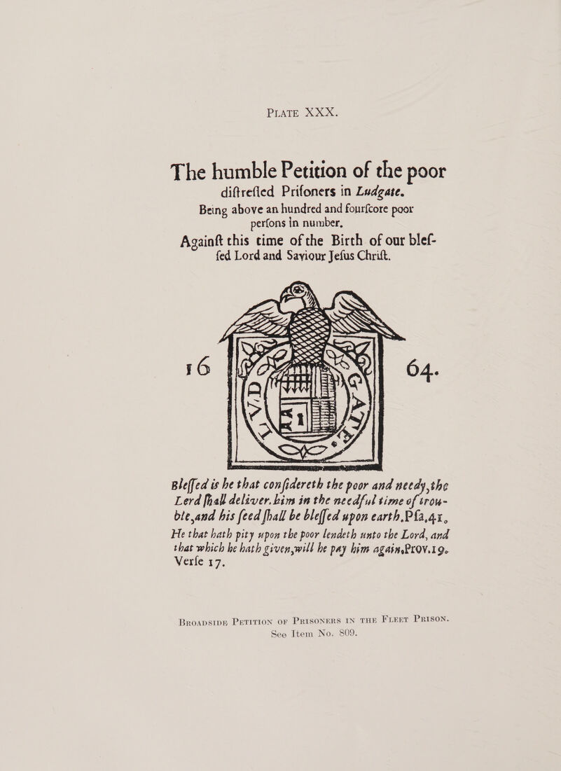 The humble Petition of the poor diftrefied Prifoners in Ludgate. Being above an hundred and fourfcore poor perfons in number, Againft this cime of the Birth of our blef- fed Lord and Saviour Jefus Chrift.    Oo ] rf   V. i £ ee % i FEY r hs j iTVaNtLE Bleffed is he that confidereth the poor and needy,the Lerd [hall deliver. him in the needful time of irom ble,and his feed [hall be blef[ed upon earth, Pfa,4x, He that hath pity upon the poor lendeth unto the Lord, and that which he hath given,will he pay hi Verle 19. é Pay him agasn Prov. ge BROADSIDE PETITION OF PRISONERS IN THE FLEET PRISON.