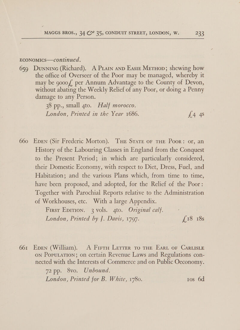 ECONOMICS—continued. 659 Dunnine (Richard). A Piatn anp Easte MerHop; shewing how the office of Overseer of the Poor may be managed, whereby it may be gooof per Annum Advantage to the County of Devon, without abating the Weekly Relief of any Poor, or doing a Penny damage to any Person. 38 pp., small 4to. Half morocco. London, Printed in the Year 1686. £4 4s 660 Epen (Sir Frederic Morton). THE Strate oF THE Poor: or, an History of the Labouring Classes in England from the Conquest to the Present Period; in which are particularly considered, their Domestic Economy, with respect to Diet, Dress, Fuel, and Habitation; and the various Plans which, from time to time, have been proposed, and adopted, for the Relief of the Poor: Together with Parochial Reports relative to the Administration of Workhouses, etc. With a large Appendix. - Firsr Eprrron. 3 vols. gto. Original calf. London, Printed by J. Davis, 1797. £18 18s 661 Epen (William). A Firrn Lerrer To THE Eart oF CarLIsLE ON PopuLaTiIon; on certain Revenue Laws and Regulations con- nected with the Interests of Commerce and on Public Oeconomy. 72 pp. 8vo. Unbound. London, Printed for B. White, 1780. tos 6d