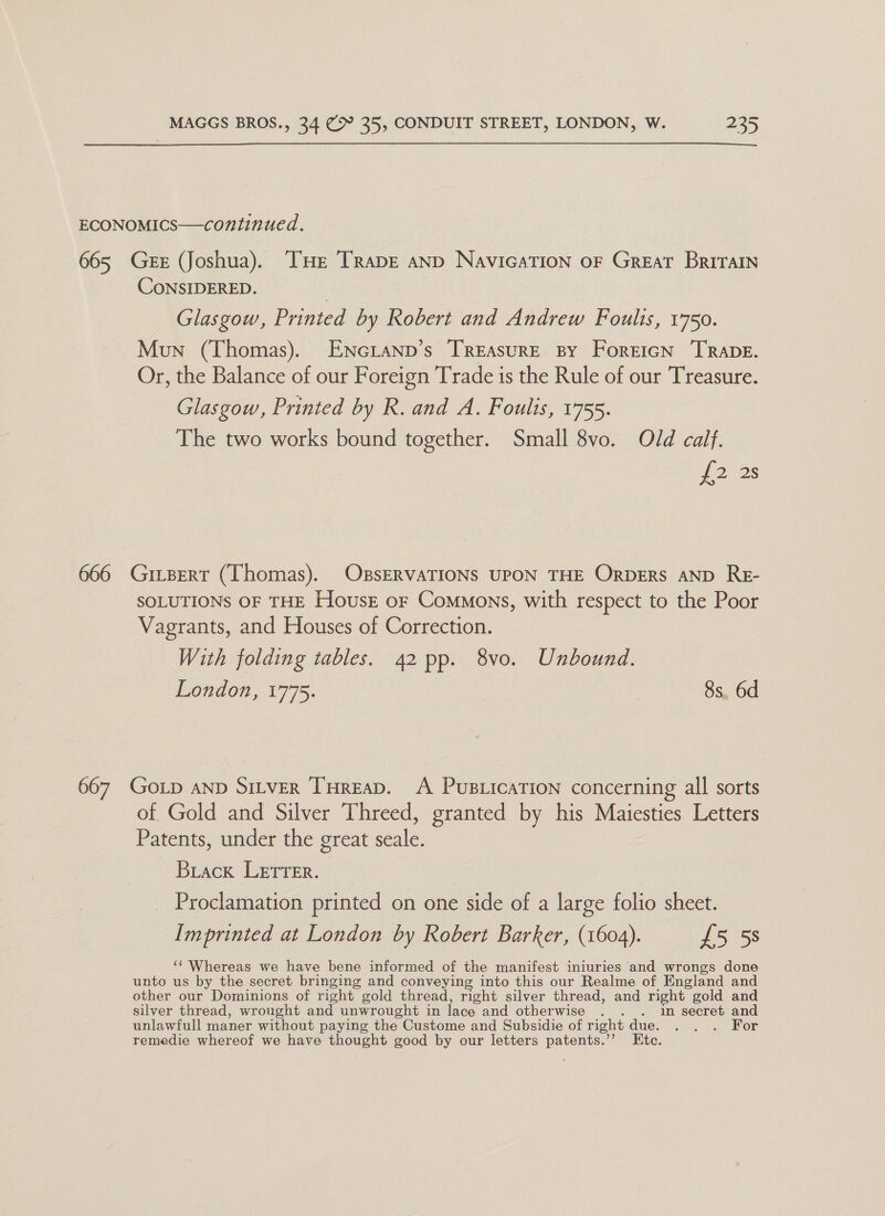 ECONOMICS—continued. 665 Geer (Joshua). THE TrapE anp NavicaTION oF Great Britain CoNSIDERED. : Glasgow, Printed by Robert and Andrew Foults, 1750. Mun (Thomas). ENGLAND’s TREAsuRE BY ForeiGN TRADE. Or, the Balance of our Foreign Trade is the Rule of our Treasure. Glasgow, Printed by R. and A. Foulis, 1755. The two works bound together. Small 8vo. Old calf. p21 28 666 GitBert (Thomas). OBsERVATIONS UPON THE OrbDERS AND ReE- SOLUTIONS OF THE Housz or Commons, with respect to the Poor Vagrants, and Houses of Correction. With folding tables. 42 pp. 8vo. Unbound. London, 1775. 8s, 6d 667 GoLp AND Sttver Tureap, A Pusticarion concerning all sorts of Gold and Silver Threed, granted by his Maiesties Letters Patents, under the great seale. Biack LETTER. | | Proclamation printed on one side of a large folio sheet. Imprinted at London by Robert Barker, (1604). £5 5s ‘‘ Whereas we have bene informed of the manifest iniuries ‘and wrongs done unto us by the secret bringing and conveying into this our Realme of England and other our Dominions of right gold thread, right silver thread, and right gold and silver thread, wrought and unwrought in lace and otherwise . . . in secret and unlawfull maner without paying the Custome and Subsidie of right due. . . . For remedie whereof we have thought good by our letters patents.’’ Etc.