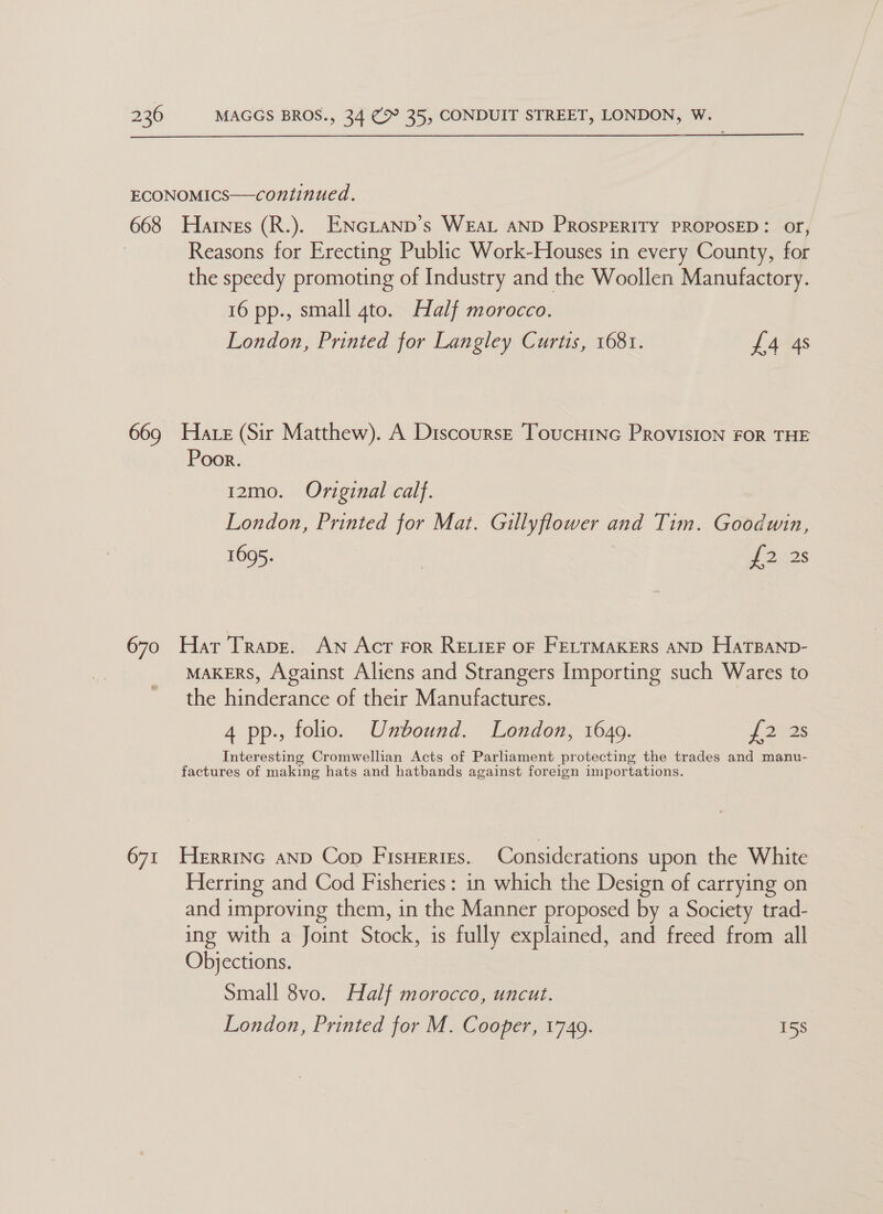  ECONOMICS—continued. 668 Hares (R.). ENGLAND’s WEAL AND PROSPERITY PROPOSED: OF, Reasons for Erecting Public Work-Houses in every County, for the speedy promoting of Industry and the Woollen Manufactory. 16 pp., small 4to. Half morocco. London, Printed for Langley Curtis, 1681. £4 4s 669 Hate (Sir Matthew). A Discourse ToucHInG PRrovisIoN FOR THE Poor. 12mo. Original calf. London, Printed for Mat. Gillyflower and Tim. Goodwin, 1695. | 2228 670 Har Trapr. AN Act For RELIEF OF FELTMAKERS AND HaTBaNp- MAKERS, Against Aliens and Strangers Importing such Wares to the hinderance of their Manufactures. 4 pp., folio. Unbound. London, 1649. [22s Interesting Cromwellian Acts of Parliament protecting the trades and manu- factures of making hats and hatbands against foreign importations. 671 Herrinc anp Cop Fisuerigs. Considerations upon the White Herring and Cod Fisheries : in which the Design of carrying on and improving them, in the Manner proposed by a Society trad- ing with a Joint Stock, is fully explained, and freed from all Objections. Small 8vo. Half morocco, uncut. London, Printed for M. Cooper, 1749. 15s