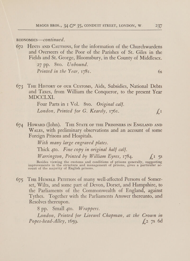 ECONOMICS—continued. 672 Hrnts anp Cautions, for the information of the Churchwardens and Overseers of the Poor of the Parishes of St. Giles in the Fields and St. George, Bloomsbury, in the County of Middlesex. 27 pp. 8vo. Unbound. Printed in the Year, 1781. 6s 673, Tue History or our Customs, Aids, Subsidies, National Debts and Taxes, from William the Conqueror, to the present Year MDCCLXI. Four Partsin 1 Vol. 8vo. Original calf. London, Printed for G. Kearsly, 1761. fi 674 Howarp (John). THe Strate oF THE PRISONERS IN ENGLAND AND Wates, with preliminary observations and an account of some Foreign Prisons and Hospitals. With many large engraved plates. Thick 4to. Fine copy in original half calf. Warrington, Printed by William Eyres, 1784. {1 5s Besides viewing the customs and conditions of prisons generally, suggesting improvements in the structure and management of prisons, gives a particular ac- count of the majority of English prisons. 675 THe Humstre Peririon of many well-affected Persons of Somer- set, Wilts, and some part of Devon, Dorset, and Hampshire, to the Parliaments of the Commonwealth of England, against Tythes. Together with the Parliaments Answer thereunto, and Resolves thereupon. 8 pp. Small gto. Wrappers. London, Printed for Livewel Chapman, at the Crown in Popes-head-Alley, 1659. 12 ed