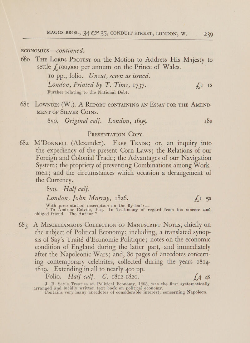   ECONOMICS—continued. 680 THe Lorps Proresr on the Motion to Address His Myesty to settle £100,000 per annum on the Prince of Wales. 10 pp., folio. Uncut, sewn as issued. London, Printed by T. Tims, 1737. J Is Further relating to the National Debt. 681 Lownpers (W.). A REPoRT CONTAINING AN Essay FOR THE AMEND- MENT OF SILVER CoINs. 8vo. Original calf. London, 1695. 18s PRESENTATION Copy. 682 M’Donnett (Alexander). Free Trape; or, an inquiry into the expediency of the present Corn Laws; the Relations of our Foreign and Colonial ‘Trade; the Advantages of our Navigation System; the propriety of preventing Combinations among Work- men; and the circumstances which occasion a derangement of the Currency. 8vo. Half calf. London, John Murray, 1826. fi 5s With presentation inscription on the fly-leaf :— we oa ‘‘To Andrew Colvile, Esq. In Testimony of regard from his sincere and obliged friend. The Author.”’ 683 A MisceLtansous CoLLection oF Manuscript Nores, chiefly on the subject of Political Economy; including, a translated synop- sis of Say’s Traité d’ Economie Politique; notes on the economic condition of England during the latter part, and immediately after the Napoleonic Wars; and, 80 pages of anecdotes concern- ing contemporary celebrites, collected during the years 1814- 1819. Extending in all to nearly 4oo pp. Folio. Half calf. C. 1812-1820. £4 4s J. B. Say’s Treatise on Political Economy, 1803, was the first systematically arranged and lucidly written text book on political economy. Contains very many anecdotes of considerable interest, concerning Napoleon.