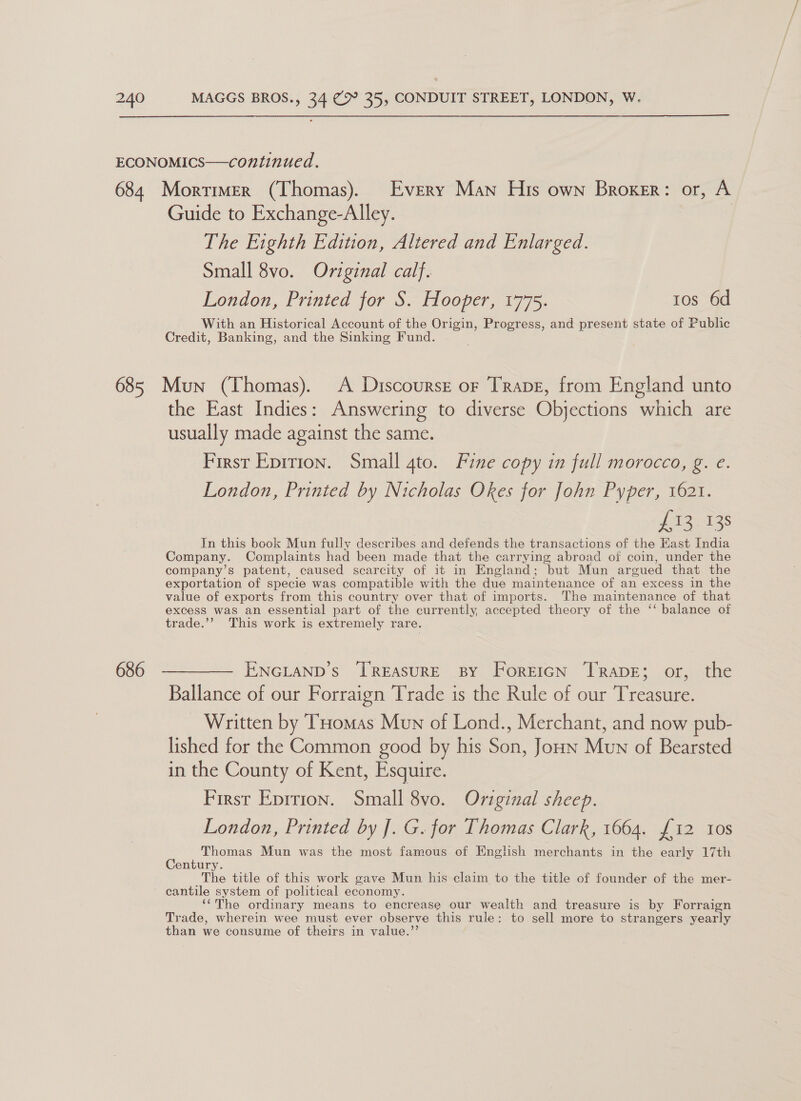  ECONOMICS—continued. 684 Mortimer (Thomas). Every Man His own Broker: or, A Guide to Exchange-Alley. The Eighth Edition, Altered and Enlarged. Small 8vo. Original calf. London, Printed for S. Hooper, 1775. tos 6d With an Historical Account of the Origin, Progress, and present state of Public Credit, Banking, and the Sinking Fund. 685 Mun (Thomas). A Discourse or Trape, from England unto the East Indies: Answering to diverse Objections which are usually made against the same. First Epition. Small gto. Fine copy in full morocco, g. e. London, Printed by Nicholas Okes for John Pyper, 1621. fis 138 In this book Mun fully describes and defends the transactions of the Kast India Company. Complaints had been made that the carrying abroad of coin, under the company’s patent, caused scarcity of it in England; but Mun argued that the exportation of specie was compatible with the due maintenance of an excess in the value of exports from this country over that of imports. The maintenance of that excess was an essential part of the currently, accepted theory of the ‘‘ balance of trade.’’? This work is extremely rare. 686 ————— ENGLAND’s TREASURE BY ForEIGN TRADE; or, the Ballance of our Forraign Trade is the Rule of our Treasure. _ Written by Tomas Mun of Lond., Merchant, and now pub- lished for the Common good by his Son, Joun Mun of Bearsted in the County of Kent, Esquire. First Epirion. Small 8vo. Original sheep. London, Printed by J. G. for Thomas Clark, 1664. £12 10s c Thomas Mun was the most famous of English merchants in the early 17th entury. The title of this work gave Mun his claim to the title of founder of the mer- cantile system of political economy. ‘“The ordinary means to encrease our wealth and treasure is by Forraign Trade, wherein wee must ever observe this rule: to sell more to strangers yearly than we consume of theirs in value.’