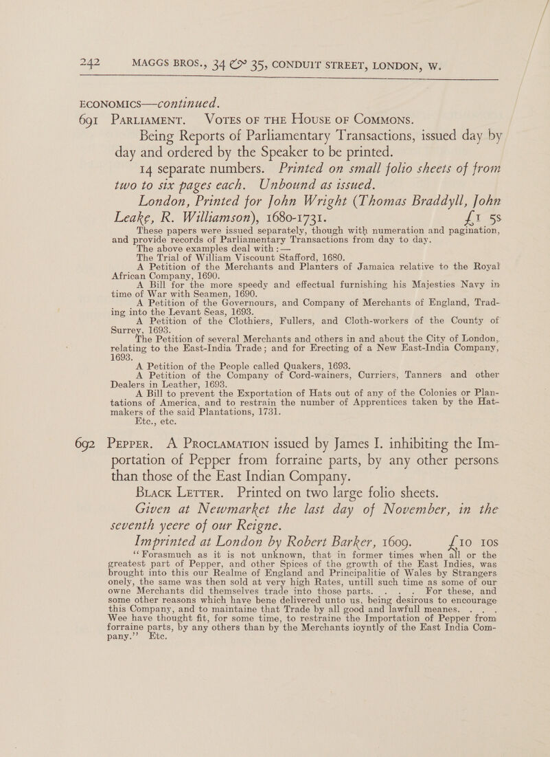 tet 42 MAGGS BROS., 34 (&gt; 35, CONDUIT STREET, LONDON, W.  Being Reports of Parliamentary Transactions, issued day by day and ordered by the Speaker to be printed. 14 separate numbers. Printed on small folio sheets of from two to six pages each. Unbound as issued. London, Printed for John Wright (Thomas Braddyll, John Leake, R. Williamson), 1680-1731. ft 5s These papers were issued separately, though with numeration and pagination, and provide records of Parliamentary Transactions from day to day. The above examples deal with : — The Trial of William Viscount Stafford, 1680. A Petition of the Merchants and Planters of Jamaica relative to the Royal African Company, 1690. ; ' A Bill for the more speedy and effectual furnishing his Majesties Navy im time of War with Seamen, 1690. A Petition of the Governours, and Company of Merchants of England, Trad-. ing into the Levant Seas, 1693. A Petition of the Clothiers, Fullers, and Cloth-workers of the County of Surrey, 16938. The Petition of several Merchants and others in and about the City of London,. relating to the East-India Trade; and for Erecting of a New East-India Company, 1693. A Petition of the People called Quakers, 1693. A Petition of the Company of Cord-wainers, Curriers, Tanners and other Dealers in Leather, 1693. A Bill to prevent the Exportation of Hats out of any of the Colonies or Plan- tations of America, and to restrain the number of Apprentices taken by the Hat- makers of the said Plantations, 1731. Ktc., etc. portation of Pepper from forraine parts, by any other persons than those of the East Indian Company. Brack Lerrer. Printed on two large folio sheets. Given at Newmarket the last day of November, in the seventh yeere of our Reigne. Imprinted at London by Robert Barker, 1609. £10 Ios ‘‘Forasmuch as it is not unknown, that in former times when all or the greatest part of Pepper, and other Spices of the growth of the East Indies, was brought into this our Realme of England and Principalitie of Wales by Strangers onely, the same was then sold at very high Rates, untill such time as some of our owne Merchants did themselves trade into those parts. . . . For these, and some other reasons which have bene delivered unto us, being desirous to encourage this Company, and to maintaine that Trade by all good and lawfull meanes. he Wee have thought fit, for some time, to restraine the Importation of Pepper from forraine parts, by any others than by the Merchants ioyntly of the East India Com- pany.’’? Kite.