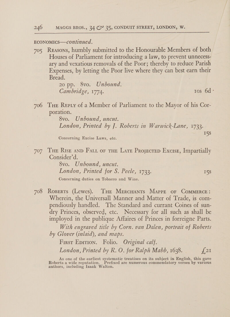 ECONOMICS—continued. 705 Reasons, humbly submitted to the Honourable Members of both Houses of Parliament for introducing a law, to prevent unnecess- ary and vexatious removals of the Poor; thereby to reduce Parish Expenses, by letting the Poor live where they can best earn their Bread. pr 20 pp. 8vo. Unbound. Cambridge, 1774. tos 6d° 706 ‘THE Repry of a Member of Parliament to the Mayor of his Cor- oration. 8vo. Unbound, uncut. London, Printed by J]. Roberts in Warwick-Lane, 1733. 158 Concerning Excise Laws, etc. 707 ‘Tne Risz anD Fary or THE Late Projectep Excisz, Impartially Consider’d. Svo. Unbound, uncut. London, Printed for S, Pecle,. 1723. 15S Concerning duties on Tobacco and Wine. 708 Roperts (Lewes). THE Mercuants MappeE oF CoMMERCE: Wherein, the Universall Manner and Matter of Trade, is com- pendiously handled. The Standard and currant Coines of sun- dry Princes, observed, etc. Necessary for all such as shall be imployed in the publique Affaires of Princes in forreigne Parts. With engraved title by Corn. van Dalen, portrait of Roberts by Glover (inlaid), and maps. First Eprrion. Folio. Original calf. London, Printed by R. O. for Ralph Mabd, 1638. f21 As one of the earliest systematic treatises on its subject in English, this gave Roberts a wide reputation. Prefixed are numerous commendatory verses by various authors, including Izaak Walton.