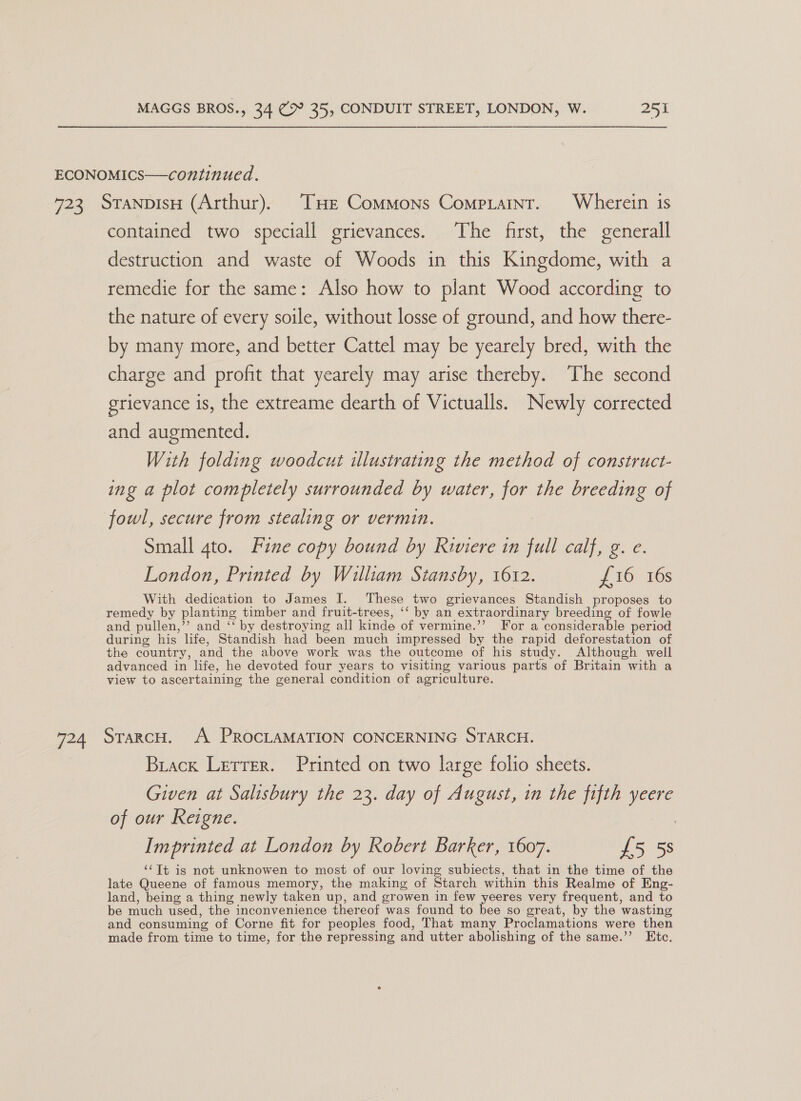 u=4 contained two speciall grievances. The first, the generall destruction and waste of Woods in this Kingdome, with a remedie for the same: Also how to plant Wood according to the nature of every soile, without losse of ground, and how there- by many more, and better Cattel may be yearely bred, with the charge and profit that yearely may arise thereby. The second grievance is, the extreame dearth of Victualls. Newly corrected and augmented. With folding woodcut illustrating the method of construct- ing a plot completely surrounded by water, for the breeding of fowl, secure from stealing or vermin. | Small gto. Fine copy bound by Riviere in full calf, g. e. London, Printed by William Stansby, 1612. £16 16s With dedication to James I. These two grievances Standish proposes to remedy by planting timber and fruit-trees, ‘‘ by an extraordinary breeding of fowle and pullen,’’ and ‘‘ by destroying all kinde of vermine.’’ For a considerable period during his life, Standish had been much impressed by the rapid deforestation of the country, and the above work was the outcome of his study. Although well advanced in life, he devoted four years to visiting various parts of Britain with a view to ascertaining the general condition of agriculture. StarcH. A PROCLAMATION CONCERNING STARCH. Brack Letter. Printed on two large folio sheets. Given at Salisbury the 23. day of August, in the fifth yeere of our Reigne. Imprinted at London by Robert Barker, 1607. £5 5s “Tt is not unknowen to most of our loving subiects, that in the time of the late Queene of famous memory, the making of Starch within this Realme of Eng- land, being a thing newly taken up, and growen in few yeeres very frequent, and to be much used, the inconvenience thereof was found to bee so great, by the wasting and consuming of Corne fit for peoples food, That many Proclamations were then made from time to time, for the repressing and utter abolishing of the same.’’ Etc.