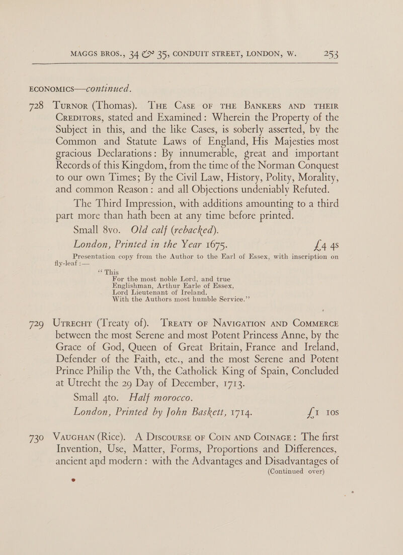 ECONOMICS—continued. 728 ‘TurNnor (Thomas). THE Cask oF THE BANKERS AND THEIR Crepirors, stated and Examined: Wherein the Property of the Subject in this, and the like Cases, is soberly asserted, by the Common and Statute Laws of England, His Majesties most gracious Declarations: By innumerable, great and important Records of this Kingdom, from the time of the Norman Conquest to our own Times; By the Civil Law, History, Polity, Morality, and common Reason: and all Objections undeniably Refuted. The Third Impression, with additions amounting to a third part more than hath been at any time before printed. Small 8vo. Old calf (rebacked). London, Printed in the Year 1675. £4 4s Presentation copy from the Author to the Earl of Essex, with inscription on fly-leaf :— ‘¢ This For the most noble Lord, and true Englishman, Arthur Earle of Essex, Lord Lieutenant of Ireland. With the Authors most humble Service.”’ 729 Urrecur (Treaty of). TReaty or NavicaTion AND COMMERCE between the most Serene and most Potent Princess Anne, by the Giace of God, Queen of Great Britain, France and Ireland, Defender of the Faith, etc., and the most Serene and Potent Prince Philip the Vth, the Catholick King of Spain, Concluded at Utrecht the 29 Day of December, 1713. Small 4to. Half morocco. London, Printed by John Baskett, 1714. {1 10s 730 WauGHAN (Rice). A DitscoursgE oF Corn AND CornaGE: The first Invention, Use, Matter, Forms, Proportions and Differences, ancient and modern: with the Advantages and Disadvantages of (Continued over) e