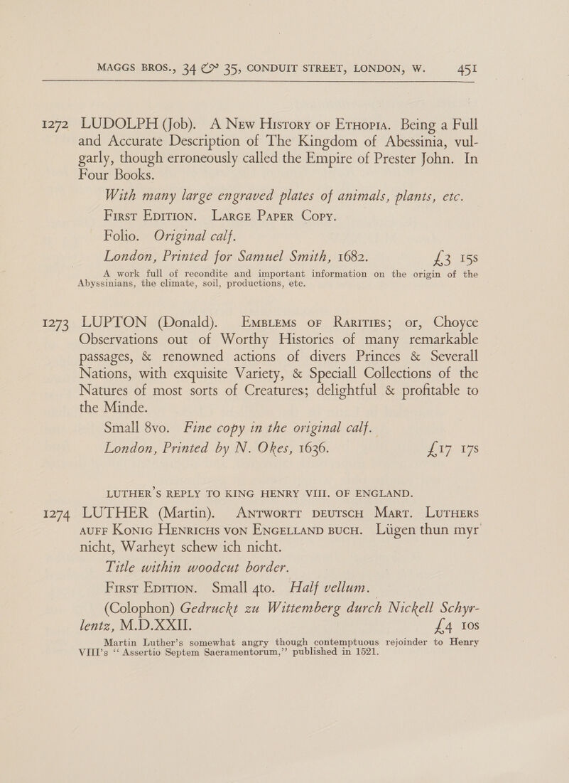 i272 1273 MAGGS BROS., 34 (> 35, CONDUIT STREET, LONDON, W. 451 LUDOLPH (Job). A New History or Eruopta. Being a Full and Accurate Description of The Kingdom of Abessinia, vul- garly, though erroneously called the Empire of Prester John. In Four Books. With many large engraved plates of animals, plants, etc. First Eprtion. Larce Paper Copy. Folio. Original calf. London, Printed for Samuel Smith, 1682. £3 158 A work full of recondite and important information on the origin of the Abyssinians, the climate, soil, productions, etc. LUPTON (Donald). Empiems or Rarities; or, Choyce Observations out of Worthy Histories of many remarkable passages, & renowned actions of divers Princes & Severall Nations, with exquisite Variety, & Speciall Collections of the Natures of most sorts of Creatures; delightful & profitable to the Minde. Small 8vo. Fine copy in the original calf. London, Printed by N. Okes, 1636. eT 1s LUTHER ’S REPLY TO KING HENRY VIII. OF ENGLAND. AUFF Konic HEnricHs von ENGELLAND BucH. Lugen thun myr nicht, Warheyt schew ich nicht. Title within woodcut border. First Epition. Small 4to. Half vellum. (Colophon) Gedruckt zu Wittemberg durch Nickell Schyv- lentz, M.D.XXII. £4 Ios Martin Luther’s somewhat angry though contemptuous rejoinder to Henry VIII's ‘‘ Assertio Septem Sacramentorum,”’ published in 1521.