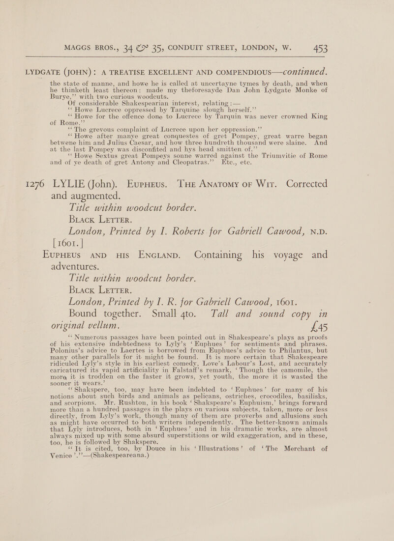 1276 the state of manne, and howe he is called at uncertayne tymes by death, and when he thinketh least thereon: made my theforesayde Dan John Lydgate Monke of Burye,’’ with two curious woodcuts. . Of considerable Shakespearian interest, relating :— ‘‘ Howe Lucrece oppressed by Tarquine slough herself.’’ ‘‘ Howe for the offence done to Lucrece by Tarquin was never crowned King of Rome.”’ ‘The grevous complaint of Lucrece upon her oppression.’’ ‘‘Howe after manye great conquestes of gret Pompey, great warre began betwene him and Julius Caesar, and how three hundreth thousand were slaine. And at the last Pompey was disconfited and hys head smitten of.’’ ‘‘ Howe Sextus great Pompeys sonne warred against the Triumvitie of Rome and of ye death of gret Antony and Cleopatras.’’ Etc., etc. LYLIE John). EupHeus. THe Anatomy or Wir. Corrected and augmented. Title within woodcut border. Brack LETTER. London, Printed by I. Roberts for Gabriell Cawood, N.D. iroony| adventures. Title within woodcut border. Brack LETTER. London, Printed by I. R. for Gabriell Cawood, 1601. Bound together. Small 4to. Tall and sound copy in original vellum. £45 ‘Numerous passages have been pointed out in Shakespeare’s plays as proofs of his extensive indebtedness to Lyly’s ‘ Kuphues’ for sentiments and phrases. Polonius’s advice to Laertes is borrowed from Euphues’s advice to Philantus, but many other parallels for it might be found. It is more certain that Shakespeare ridiculed Lyly’s style in his earliest comedy, Love’s Labour’s Lost, and accurately caricatured its vapid artificiality in Falstaff’s remark, ‘Though the camomile, the more it is trodden on the faster it grows, yet youth, the more it is wasted the sooner it wears.’ ‘‘Shakspere, too, may have been indebted to ‘ Kuphues’ for many of his notions about such birds and animals as pelicans, ostriches, crocodiles, basilisks, and scorpions. Mr. Rushton, in his book ‘ Shakspeare’s Euphuism,’ brings forward more than a hundred passages in the plays on various subjects, taken, more or less directly, from Lyly’s work, though many of them are proverbs and allusions such as might have occurred to both writers independently. The better-known animals that Lyly introduces, both in ‘ Euphues’ and in his dramatic works, are almost always mixed up with some absurd superstitions or wild exaggeration, and in these, too, he is followed by Shakspere. ‘Tt is cited, too, by Douce in his ‘Illustrations’ of ‘The Merchant of Venice ’.’’—(Shakespeareana.)