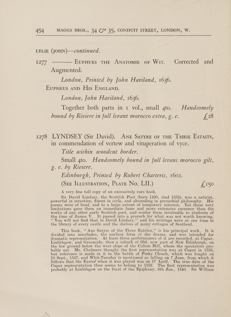 1277 EupHurEs THE ANATOMIE oF Wit. Corrected and Augmented. London, Printed by John Haviland, 1636. 1278 London, John Haviland, 1636. Together both parts in 1 vol., small 4to. | Handsomely bound by Riviere in full levant morocco extra, g. e. £28 LYNDSEY (Sir David). ANE Satyre oF THE Ture Esrairs, in commendation of vertew and vituperation of vyce. Title within woodcut border. Small gto. Handsomely bound in full levant morocco gilt, @. €. Dy INIVIELC. Edinburgh, Printed by Robert Charteris, 1602. (See ItLustraTion, Piatt No. LIU.) £150 A very fine tall copy of an excessively rare book. Sir David Lindsay, the Scottish Poet (born 1490, died 1555), was a satirist, powerful in invective, fluent in style, and abounding in proverbial philosophy. His poems were of local, and to a large extent of temporary interest. Yet these very limitations gave them an immediate fame and more extensive currency than the works of any other early Scottish poet, and render them invaluable to students of the time of James V. It passed into a proverb for what was not worth knowing, ‘You will not find that in David Lindsay,’’ and his writings were at one time in the library of every castle and the shelves of many cottages of Scotland. This book, ‘‘ Ane Satyre of the Three Estates,’”’ is his principal work. It is divided into interludes, the earliest form of the drama, and was intended for dramatic representation. At least three performances of it are recorded, at Cupar, Linlithgow, and Greenside, then a suburb of Old, now part of New Edinburgh, on the low ground below the west slope of the Calton Hill, where the spectators pro- bably sat. Mr. Chalmers thought the first representation was at Cupar in 1535, but reference is made in it to the battle of Pinky Cleuch, which was fought on 10 Sept., 1547, and Whit-Tuesday is mentioned as falling on 7 June, from which it follows that the Easter when it was played was on 17 April. The true date of the Cupar representation thus seems to belong to 1552. The first representation was probably at Linlithgow on the feast of the Epiphany, 6th Jan., 1540. Sir William