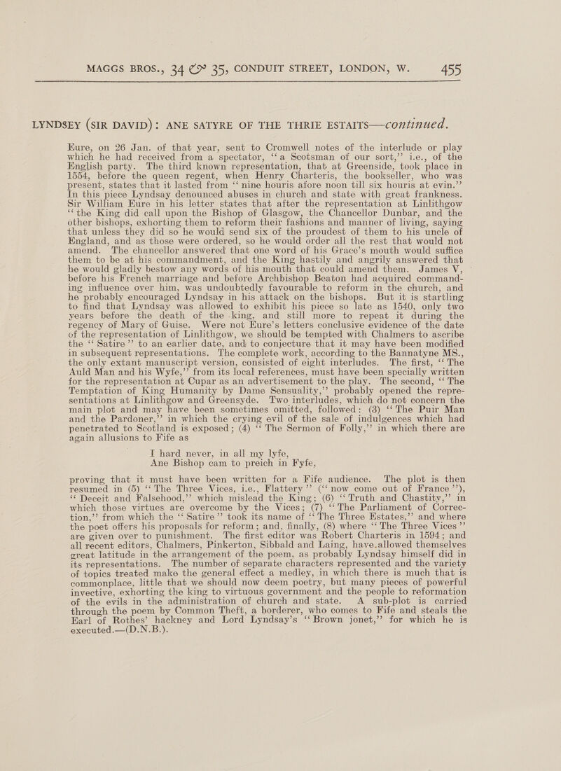 LYNDSEY (SIR DAVID): ANE SATYRE OF THE THRIE ESTAITS—continued. Kure, on 26 Jan. of that year, sent to Cromwell notes of the interlude or play which he had received from a spectator, ‘‘a Scotsman of our sort,’’ i.e., of the English party. The third known representation, that at Greenside, took place in 1554, before the queen regent, when Henry Charteris, the bookseller, who was present, states that it lasted from ‘‘ nine houris afore noon till six houris at evin.’’ In this piece Lyndsay denounced abuses in church and state with great frankness. Sir William Eure in his letter states that after the representation at Linlithgow ‘‘the King did call upon the Bishop of Glasgow, the Chancellor Dunbar, and the other bishops, exhorting them to reform their fashions and manner of living, saying that unless they did so he would send six of the proudest of them to his uncle of England, and as those were ordered, so he would order all the rest that would not amend. The chancellor answered that one word of his Grace’s mouth would suffice them to be at his commandment, and the King hastily and angrily answered that he would gladly bestow any words of his mouth that could amend them. James V, before his French marriage and before Archbishop Beaton had acquired command- ing influence over him, was undoubtedly favourable to reform in the church, and he probably encouraged Lyndsay in his attack on the bishops. But it is startling to find that Lyndsay was allowed to exhibit his piece so late as 1540, only two years before the death of the king, and still more to repeat it during the regency of Mary of Guise. Were not Eure’s letters conclusive evidence of the date of the representation of Linlithgow, we should be tempted with Chalmers to ascribe the ‘‘ Satire’’ to an earlier date, and to conjecture that it may have been modified in subsequent representations. The complete work, according to the Bannatyne MS., the only extant manuscript version, consisted of eight interludes. The first, ‘‘ The Auld Man and his Wyfe,”’ from its local references, must have been specially written for the representation at Cupar as an advertisement to the play. The second, ‘‘ The Temptation of King Humanity by Dame Sensuality,’’ probably opened the repre- sentations at Linlithgow and Greensyde. Two interludes, which do not concern the main plot and may have been sometimes omitted, followed: (3) ‘‘ The Puir Man and the Pardoner,’’ in which the crying evil of the sale of indulgences which had penetrated to Scotland is exposed; (4) ‘‘ The Sermon of Folly,’’ in which there are again allusions to Fife as J hard never, in all my lyfe, Ane Bishop cam to preich in Fyfe, proving that it must have been written for a Fife audience. The plot is then resumed in (5) ‘‘ The Three Vices, i.e., Flattery’’’? (‘‘now come out of France ’’), “‘ Deceit and Falsehood,’’ which mislead the King; (6) ‘‘ Truth and Chastitv,’’ in which those virtues are overcome by the Vices; (7) ‘‘The Parliament of Correc- tion,’’ from which the ‘‘ Satire ’’ took its name of ‘‘ The Three Estates,’’ and where the poet offers his proposals for reform; and, finally, (8) where ‘‘ The Three Vices ”’ are given over to punishment. The first editor was Robert Charteris in 1594; and all recent editors, Chalmers, Pinkerton, Sibbald and Laing, have.allowed themselves sreat latitude in the arrangement of the poem, as probably Lyndsay himself did in its representations. The number of separate characters represented and the variety of topics treated make the general effect a mediey, in which there is much that is commonplace, little that we should now deem poetry, but many pieces of powerful invective, exhorting the king to virtuous government and the people to reformation of the evils in the administration of church and state. A sub-plot is carried through the poem by Common Theft, a borderer, who comes to Fife and steals the Earl of Rothes’ hackney and Lord Lyndsay’s ‘‘ Brown jonet,’’ for which he is executed.—(D.N.B.).