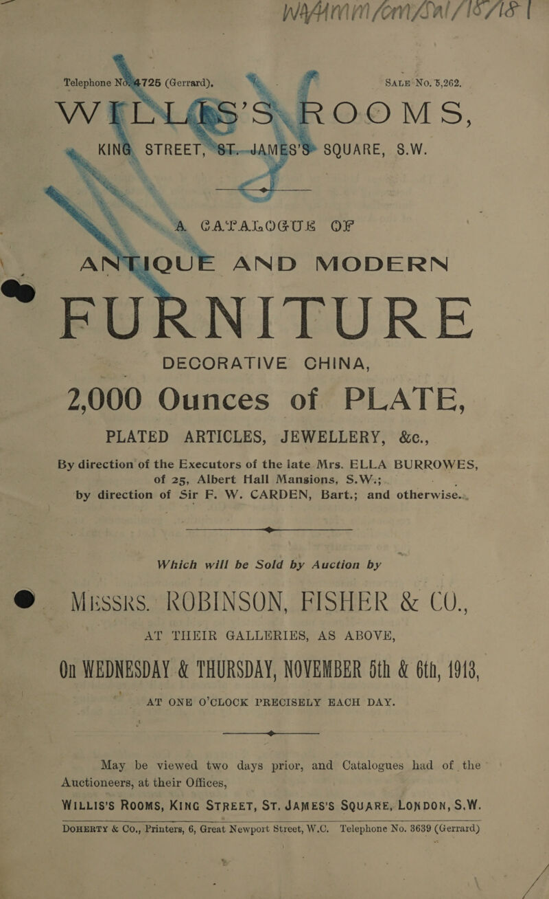  Sanu No. 5,262,   a CATALOGUK OF . 2s AND MODERN FURNITURE _ DECORATIVE CHINA, 2,000 Ounces of PLATE, PLATED ARTICLES, JEWELLERY, &amp;c., By direction of the Executors of the late Mrs. ELLA BURROWES, of 25, Albert Hall Mansions, S.W.; by direction of Sir F. W. CARDEN, Bart.; and Gieewises  Which will be Sold by Auction by | Mussrs. ROBINSON, FISHER &amp; CO. AT THEIR GALLERIES, AS ABOVE, On WEDNESDAY &amp; THURSDAY, NOVEMBER 6th &amp; 6t 13 AT ONE O'CLOCK PRECISELY EACH DAY. a Auctioneers, at their Offices, WILLIS’s ROOMS, KING STREET, ST. JAMES’S SQUARE, LONDON, S.W.  DOHERTY &amp; CO., Printers, 6, Great Newport Street, W.C, Telephone No, 3639 (Gerrard) A