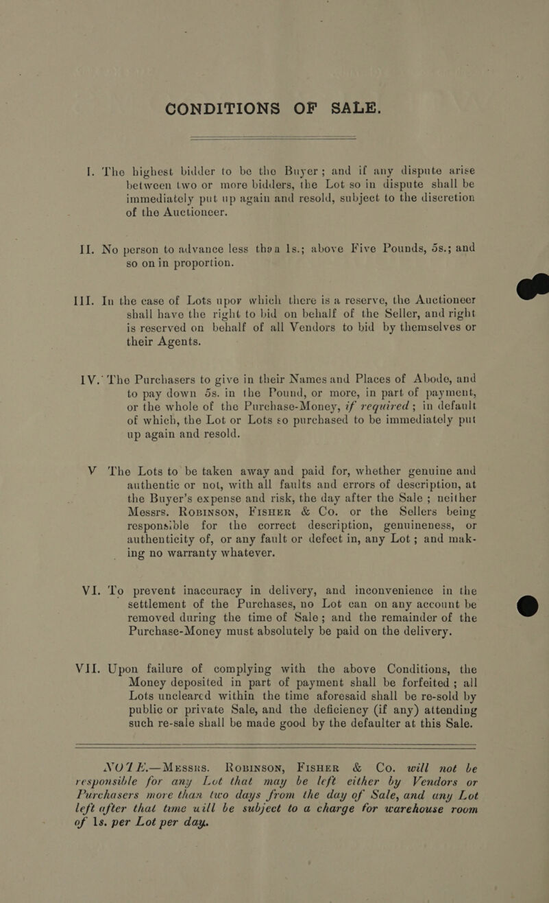 CONDITIONS OF SALE.   I. The highest bidder to be the Buyer; and if any dispute arise between two or more bidders, the Lot so in dispute shall be immediately put up again and resold, subject to the discretion of the Auctioneer. II. No person to advance less thoa ls.; above Five Pounds, 5s.; and so on in proportion.  III. In the case of Lots upor which there is a reserve, the Auctioneer shall have the right to bid on behalf of the Seller, and right is reserved on behalf of all Vendors to bid by themselves or their Agents. LV. The Purchasers to give in their Names and Places of Abode, and to pay down 5s. in the Pound, or more, in part of payment, or the whole of the Purchase-Money, if required; in default of which, the Lot or Lots so purchased to be immediately put up again and resold. VY The Lots to be taken away and paid for, whether genuine and authentic or not, with all faults and errors of description, at the Buyer’s expense and risk, the day after the Sale ; neither Messrs. Ropinson, Fisuer &amp; Co. or the Sellers being responsible for the correct description, genuineness, or authenticity of, or any fault or defect in, any Lot; and mak- ing no warranty whatever. VI. To prevent inaccuracy in delivery, and imconvenience in the settlement of the Purchases, no Lot can on any account be © removed during the time of Sale; and the remainder of the Purchase-Money must absolutely be paid on the delivery. VII. Upon failure of complying with the above Conditions, the Money deposited in part of payment shall be forfeited ; all Lots uncleared within the time aforesaid shall be re-sold by public or private Sale, and the deficiency (if any) attending such re-sale shall be made good by the defaulter at this Sale.   NOTE.—MEssxs. Ropinson, FisHer &amp; Co. will not be responsible for any Lot that may be left either by Vendors or Purchasers more than two days from the day of Sale, and any Lot left after that time uill be subject to a charge for warehouse room of 1s. per Lot per day.