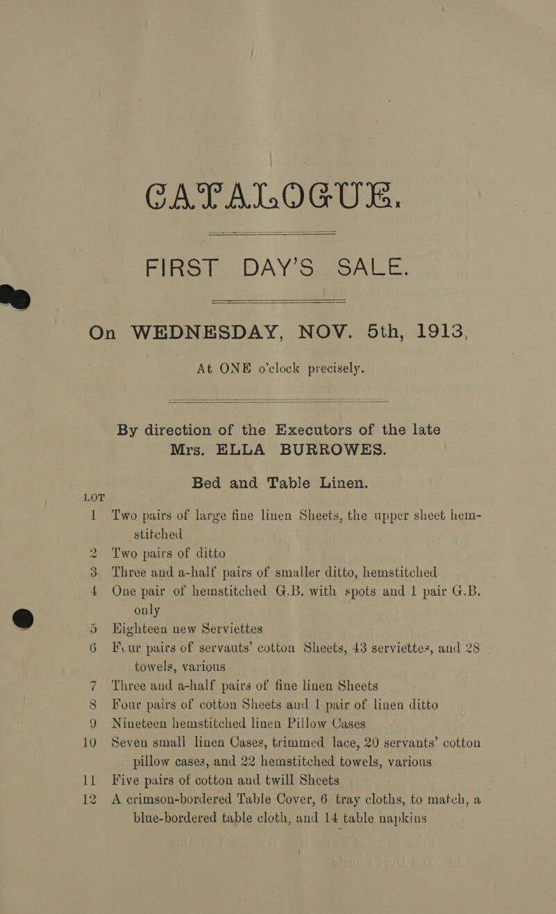 CATALOGUE. Filtict. DAY Sao AEE.   On WEDNESDAY, NOV. 5th, 1913, At ONE o’clock precisely.   By direction of the Executors of the late Mrs. ELLA BURROWES. Bed and Table Linen. LOT 1 ‘Two pairs of large fine linen Sheets, the upper sheet hem- stitched 2 Two pairs of ditto 3 Three and a-half pairs of smaller ditto, hemstitched 4 One pair of hemstitched G.B. with spots and 1 pair G.B. only Highteen new Serviettes Fur pairs of servauts’ cotton Sheets, 43 serviettes, and 28 towels, various 7 Three and a-half pairs of fine linen Sheets 8 Four pairs of cotton Sheets and | pair of linen ditto 9 Nineteen hemstitched linen Pillow Cases 10 Seven small linen Cases, trimmed lace, 20 servants’ cotton pillow cases, and 22 hemstitched towels, various 11 Five pairs of cotton and twill Sheets On ct blue-bordered table cloth, and 14 table napkins