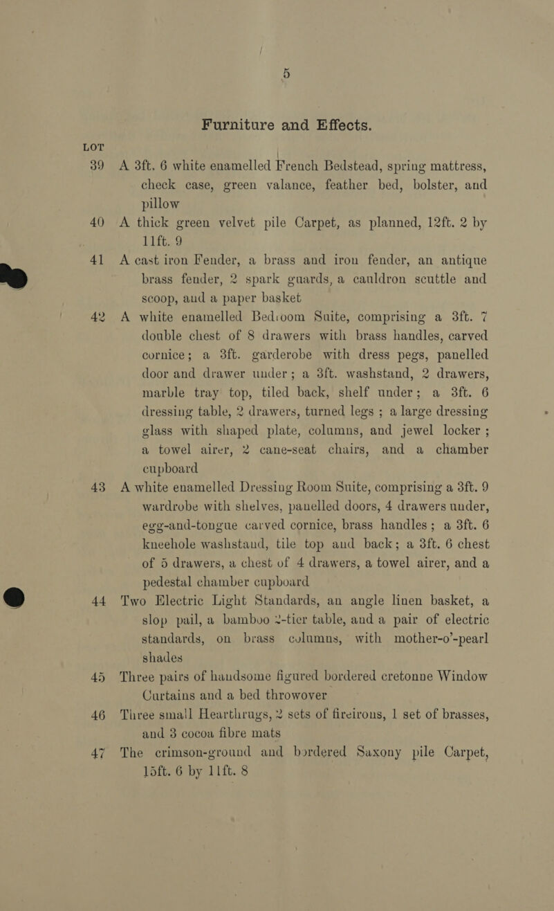  42 43 44 Furniture and Effects. A 3ft. 6 white enamelled French Bedstead, spring mattress, check case, green valance, feather bed, bolster, and pillow A thick green velvet pile Carpet, as planned, 12ft. 2 by L1it.@ A cast iron Fender, a brass and iron fender, an antique brass fender, 2 spark guards, a cauldron scuttle and scoop, aud a paper basket A white enamelled Bedioom Suite, comprising a 3ft. 7 double chest of 8 drawers with brass handles, carved cornice; a 38ft. garderobe with dress pegs, panelled door and drawer under; a 3ft. washstand, 2 drawers, marble tray top, tiled back, shelf under; a 3ft. 6 dressing table, 2 drawers, turned legs ; a large dressing glass with shaped plate, columns, and jewel locker ; a towel airer, 2 cane-seat chairs, and a chamber cupboard A white enamelled Dressing Room Suite, comprising a 3ft. 9 wardrobe with shelves, panelled doors, 4 drawers under, evo-and-tongue carved cornice, brass handles; a 3ft. 6 kneehole washstaud, tile top aud back; a 3ft. 6 chest of 5 drawers, a chest of 4 drawers, a towel airer, and a pedestal chamber cupboard Two Electric Light Standards, an angle linen basket, a slop pail, a bambvo ¥-tier table, and a pair of electric standards, on brass cvlumns, with mother-o’-pearl shades Three pairs of handsome figured bordered cretonne Window Curtains and a bed throwover Three small Hearthrugs, 2 sets of fireirons, 1 set of brasses, and 8 cocoa fibre mats The crimson-ground and bordered Saxony pile Carpet,