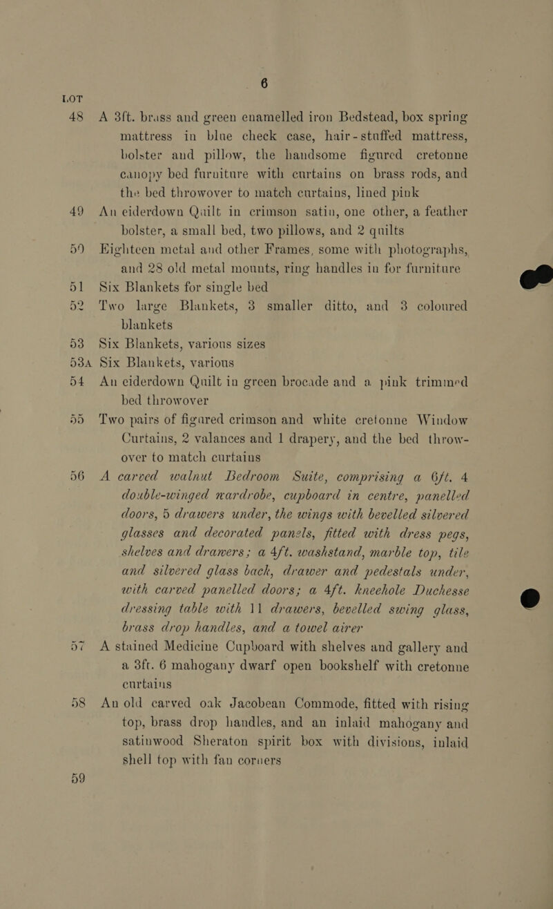 LOT 4 GO A 3ft. brass and green enamelled iron Bedstead, box spring mattress in blue check case, hair-stuffed mattress, bolster and pillow, the handsome figured cretonne canopy bed furniture with curtains on brass rods, and the bed throwover to match curtains, lined pink 49 An eiderdown Quilt in crimson satin, one other, a feather bolster, a small bed, two pillows, and 2 quilts 59 Eighteen metal and other Frames, some with photographs, and 28 old metal mounts, ring handles in for furniture 51 Six Blankets for single bed 52 Two large Blankets, 3 smaller ditto, and 38 coloured blankets 53 Six Blankets, various sizes  538A Six Blankets, various 54 An eiderdown Quilt in green brocade and a pink trimmed bed throwover 5) Two pairs of figared crimson and white cretonne Window Curtains, 2 valances and 1 drapery, and the bed throw- over to match curtains 56 A carved walnut Bedroom Suite, comprising a G6ft. 4 double-winged nardrobe, cupboard in centre, panelled doors, 5 drawers under, the wings with bevelled silvered glasses and decorated panels, fitted with dress pegs, shelves and drawers; a 4ft. washstand, marble top, tile and silvered glass back, drawer and pedestals under, with carved panelled doors; a 4ft. kneehole Duchesse dressing table with 11 drawers, bevelled swing glass, @ brass drop handles, and a towel airer A stained Medicine Cupboard with shelves and gallery and a 3ft. 6 mahogany dwarf open bookshelf with cretonne curtains 58 An old carved oak Jacobean Commode, fitted with rising top, brass drop handles, and an inlaid mahogany and satinwood Sheraton spirit box with divisions, inlaid shell top with fan coruers Di ~) D9