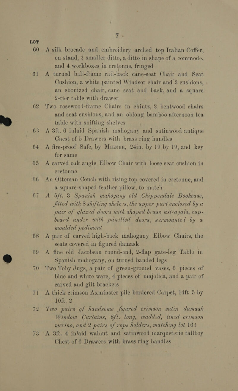 60 61 62 ~ 63 64 68 y A A silk brocade and embroidery arched top Italian Coffer, on stand, 2 smaller ditto, a ditto in shape of a commode, and 4 workboxes in cretonne, fringed A tarned ball-frame rail-back cane-seat Chair and Seat jushion, a white painted Windsor chair and 2 cushions, an ebonized chair, cane seat and back, and a square 2-tier table with drawer Two rosewood-frame Chairs in chintz, 2 bentwood chairs and seat cushions, and an oblong bamboo afternoon tea table with shifting shelves A 3ft. 6 inlaid Spanish mahogany and satinwood antique Cuest of 5 Drawers with brass ring handles A fire-proof Safe, by Mitner, 24in. by 19 by 19, and key for same A carved oak angle Elbow Chair with loose seat cushion in cretoune An Ottoman Couch with rising top covered in cretonne, and a square-shaped feather pillow, to match A Ddft. 3 Spanish mahogany old Chippendale Bookcase, fitted with 8 shifting shelv+s, the upper part enclosed by a pair of glazed doors with shaped brass astrajals, cup- board und2r with panelled doors, surmounted by a moulded pediment A pair of carved high-back mahogany Iulbow Chairs, the seats covered in figured damask A fine old Jacobean round-end, 2-flap gate-leg Table in Spanish mahogany, on turned banded legs Two Toby Jugs, a pair of green-ground vases, 6 pieces of blue and white ware, 4 pieces of majolica, and a pair of carved aud gilt brackets A thick crimson Axminster pile bordered Carpet, 14ft 5 by 10ft. 2 Two pairs of handsome figured crimson satin damask Window Curtains, 8ft. long, wadded, lined crimson merino, and 2 pairs of rope holders, matching lot 16:5 A 3ft. 4 intaid waluut and satinwood marqueterie tall boy